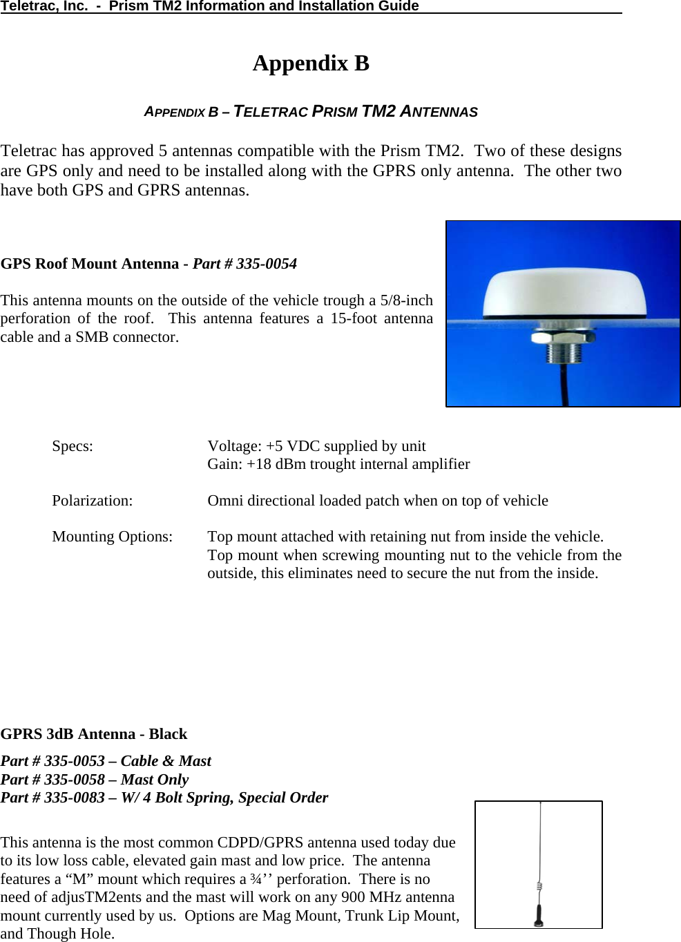 Teletrac, Inc.  -  Prism TM2 Information and Installation Guide   Appendix B  APPENDIX B – TELETRAC PRISM TM2 ANTENNAS  Teletrac has approved 5 antennas compatible with the Prism TM2.  Two of these designs are GPS only and need to be installed along with the GPRS only antenna.  The other two have both GPS and GPRS antennas.       GPS Roof Mount Antenna - Part # 335-0054  This antenna mounts on the outside of the vehicle trough a 5/8-inch perforation of the roof.  This antenna features a 15-foot antenna cable and a SMB connector.      Specs:       Voltage: +5 VDC supplied by unit       Gain: +18 dBm trought internal amplifier  Polarization:     Omni directional loaded patch when on top of vehicle   Mounting Options:  Top mount attached with retaining nut from inside the vehicle. Top mount when screwing mounting nut to the vehicle from the outside, this eliminates need to secure the nut from the inside.      GPRS 3dB Antenna - Black Part # 335-0053 – Cable &amp; Mast Part # 335-0058 – Mast Only Part # 335-0083 – W/ 4 Bolt Spring, Special Order  This antenna is the most common CDPD/GPRS antenna used today due to its low loss cable, elevated gain mast and low price.  The antenna features a “M” mount which requires a ¾’’ perforation.  There is no need of adjusTM2ents and the mast will work on any 900 MHz antenna mount currently used by us.  Options are Mag Mount, Trunk Lip Mount, and Though Hole.  