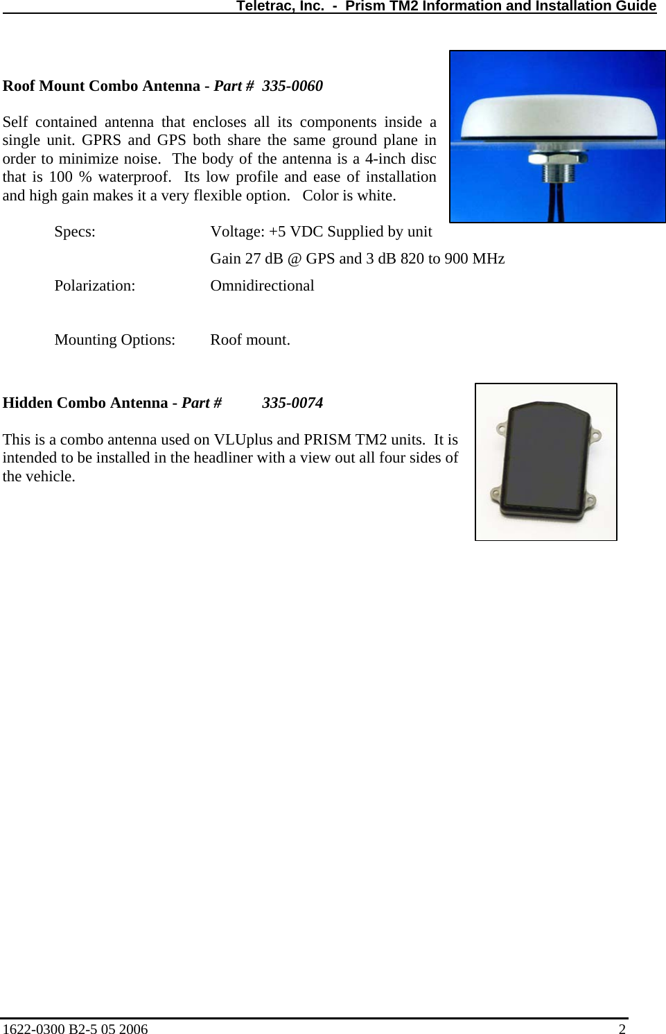   Teletrac, Inc.  -  Prism TM2 Information and Installation Guide  Roof Mount Combo Antenna - Part #  335-0060  Self contained antenna that encloses all its components inside a single unit. GPRS and GPS both share the same ground plane in order to minimize noise.  The body of the antenna is a 4-inch disc that is 100 % waterproof.  Its low profile and ease of installation and high gain makes it a very flexible option.   Color is white.    Specs:      Voltage: +5 VDC Supplied by unit         Gain 27 dB @ GPS and 3 dB 820 to 900 MHz  Polarization:   Omnidirectional     Mounting Options:   Roof mount.              Hidden Combo Antenna - Part #   335-0074  This is a combo antenna used on VLUplus and PRISM TM2 units.  It is intended to be installed in the headliner with a view out all four sides of the vehicle.1622-0300 B2-5 05 2006    2 