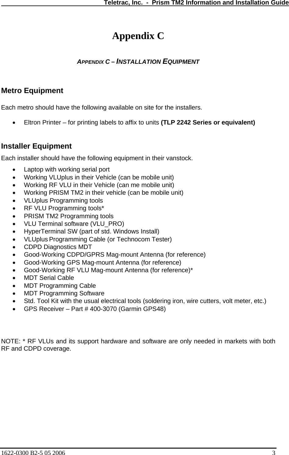   Teletrac, Inc.  -  Prism TM2 Information and Installation Guide  Appendix C  APPENDIX C – INSTALLATION EQUIPMENT   Metro Equipment  Each metro should have the following available on site for the installers.  • Eltron Printer – for printing labels to affix to units (TLP 2242 Series or equivalent)  Installer Equipment Each installer should have the following equipment in their vanstock. •  Laptop with working serial port  •  Working VLUplus in their Vehicle (can be mobile unit)  •  Working RF VLU in their Vehicle (can me mobile unit)  •  Working PRISM TM2 in their vehicle (can be mobile unit) •  VLUplus Programming tools  •  RF VLU Programming tools*  •  PRISM TM2 Programming tools •  VLU Terminal software (VLU_PRO)  •  HyperTerminal SW (part of std. Windows Install)  • VLUplus Programming Cable (or Technocom Tester)  •  CDPD Diagnostics MDT  •  Good-Working CDPD/GPRS Mag-mount Antenna (for reference)  •  Good-Working GPS Mag-mount Antenna (for reference)  •  Good-Working RF VLU Mag-mount Antenna (for reference)*  •  MDT Serial Cable  •  MDT Programming Cable  •  MDT Programming Software  •  Std. Tool Kit with the usual electrical tools (soldering iron, wire cutters, volt meter, etc.)  •  GPS Receiver – Part # 400-3070 (Garmin GPS48)  NOTE: * RF VLUs and its support hardware and software are only needed in markets with both RF and CDPD coverage.  1622-0300 B2-5 05 2006    3 