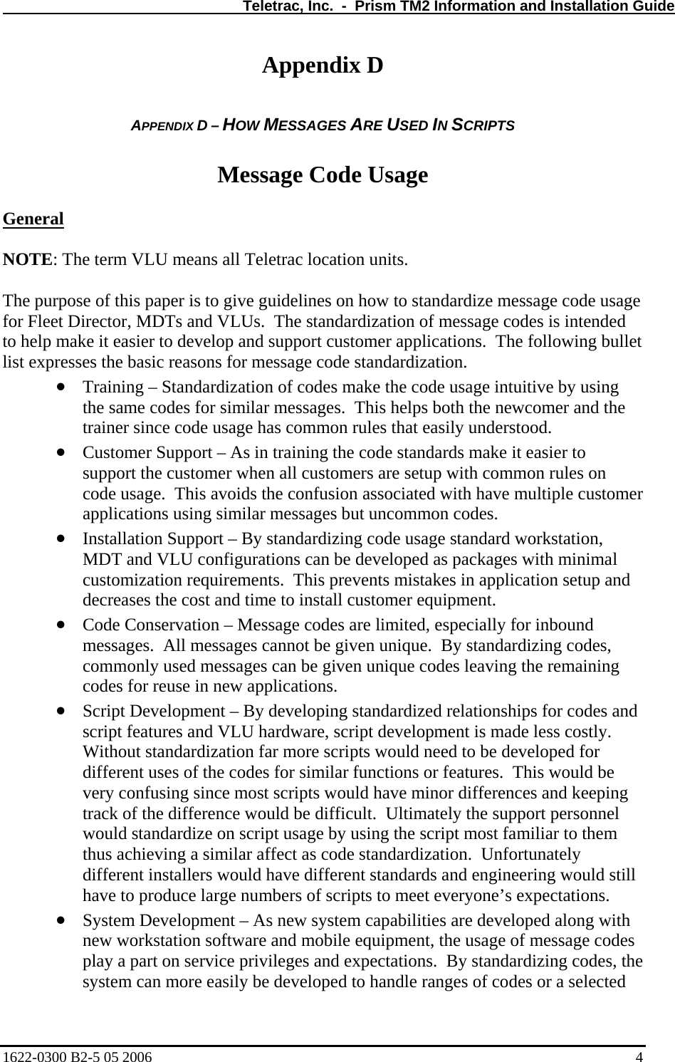   Teletrac, Inc.  -  Prism TM2 Information and Installation Guide Appendix D  APPENDIX D – HOW MESSAGES ARE USED IN SCRIPTS  Message Code Usage  General  NOTE: The term VLU means all Teletrac location units.  The purpose of this paper is to give guidelines on how to standardize message code usage for Fleet Director, MDTs and VLUs.  The standardization of message codes is intended to help make it easier to develop and support customer applications.  The following bullet list expresses the basic reasons for message code standardization. • • • • • • Training – Standardization of codes make the code usage intuitive by using the same codes for similar messages.  This helps both the newcomer and the trainer since code usage has common rules that easily understood. Customer Support – As in training the code standards make it easier to support the customer when all customers are setup with common rules on code usage.  This avoids the confusion associated with have multiple customer applications using similar messages but uncommon codes. Installation Support – By standardizing code usage standard workstation, MDT and VLU configurations can be developed as packages with minimal customization requirements.  This prevents mistakes in application setup and decreases the cost and time to install customer equipment. Code Conservation – Message codes are limited, especially for inbound messages.  All messages cannot be given unique.  By standardizing codes, commonly used messages can be given unique codes leaving the remaining codes for reuse in new applications.  Script Development – By developing standardized relationships for codes and script features and VLU hardware, script development is made less costly.  Without standardization far more scripts would need to be developed for different uses of the codes for similar functions or features.  This would be very confusing since most scripts would have minor differences and keeping track of the difference would be difficult.  Ultimately the support personnel would standardize on script usage by using the script most familiar to them thus achieving a similar affect as code standardization.  Unfortunately different installers would have different standards and engineering would still have to produce large numbers of scripts to meet everyone’s expectations. System Development – As new system capabilities are developed along with new workstation software and mobile equipment, the usage of message codes play a part on service privileges and expectations.  By standardizing codes, the system can more easily be developed to handle ranges of codes or a selected 1622-0300 B2-5 05 2006    4 