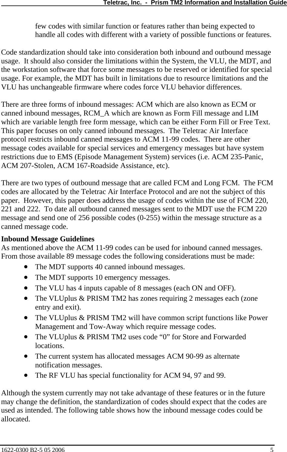   Teletrac, Inc.  -  Prism TM2 Information and Installation Guide few codes with similar function or features rather than being expected to handle all codes with different with a variety of possible functions or features.  Code standardization should take into consideration both inbound and outbound message usage.  It should also consider the limitations within the System, the VLU, the MDT, and the workstation software that force some messages to be reserved or identified for special usage. For example, the MDT has built in limitations due to resource limitations and the VLU has unchangeable firmware where codes force VLU behavior differences.  There are three forms of inbound messages: ACM which are also known as ECM or canned inbound messages, RCM_A which are known as Form Fill message and LIM which are variable length free form message, which can be either Form Fill or Free Text.  This paper focuses on only canned inbound messages.  The Teletrac Air Interface protocol restricts inbound canned messages to ACM 11-99 codes.  There are other message codes available for special services and emergency messages but have system restrictions due to EMS (Episode Management System) services (i.e. ACM 235-Panic, ACM 207-Stolen, ACM 167-Roadside Assistance, etc).  There are two types of outbound message that are called FCM and Long FCM.  The FCM codes are allocated by the Teletrac Air Interface Protocol and are not the subject of this paper.  However, this paper does address the usage of codes within the use of FCM 220, 221 and 222.  To date all outbound canned messages sent to the MDT use the FCM 220 message and send one of 256 possible codes (0-255) within the message structure as a canned message code. Inbound Message Guidelines As mentioned above the ACM 11-99 codes can be used for inbound canned messages.  From those available 89 message codes the following considerations must be made: • • • • • • • • The MDT supports 40 canned inbound messages. The MDT supports 10 emergency messages. The VLU has 4 inputs capable of 8 messages (each ON and OFF). The VLUplus &amp; PRISM TM2 has zones requiring 2 messages each (zone entry and exit). The VLUplus &amp; PRISM TM2 will have common script functions like Power Management and Tow-Away which require message codes. The VLUplus &amp; PRISM TM2 uses code “0” for Store and Forwarded locations. The current system has allocated messages ACM 90-99 as alternate notification messages. The RF VLU has special functionality for ACM 94, 97 and 99.  Although the system currently may not take advantage of these features or in the future may change the definition, the standardization of codes should expect that the codes are used as intended. The following table shows how the inbound message codes could be allocated. 1622-0300 B2-5 05 2006    5 