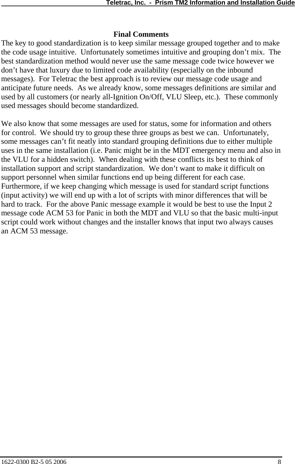   Teletrac, Inc.  -  Prism TM2 Information and Installation Guide  Final Comments The key to good standardization is to keep similar message grouped together and to make the code usage intuitive.  Unfortunately sometimes intuitive and grouping don’t mix.  The best standardization method would never use the same message code twice however we don’t have that luxury due to limited code availability (especially on the inbound messages).  For Teletrac the best approach is to review our message code usage and anticipate future needs.  As we already know, some messages definitions are similar and used by all customers (or nearly all-Ignition On/Off, VLU Sleep, etc.).  These commonly used messages should become standardized.  We also know that some messages are used for status, some for information and others for control.  We should try to group these three groups as best we can.  Unfortunately, some messages can’t fit neatly into standard grouping definitions due to either multiple uses in the same installation (i.e. Panic might be in the MDT emergency menu and also in the VLU for a hidden switch).  When dealing with these conflicts its best to think of installation support and script standardization.  We don’t want to make it difficult on support personnel when similar functions end up being different for each case.  Furthermore, if we keep changing which message is used for standard script functions (input activity) we will end up with a lot of scripts with minor differences that will be hard to track.  For the above Panic message example it would be best to use the Input 2 message code ACM 53 for Panic in both the MDT and VLU so that the basic multi-input script could work without changes and the installer knows that input two always causes an ACM 53 message.  1622-0300 B2-5 05 2006    8 