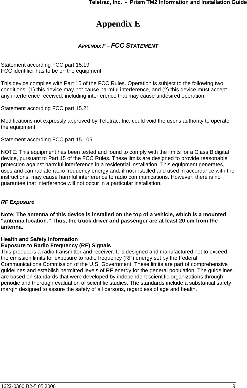   Teletrac, Inc.  -  Prism TM2 Information and Installation Guide Appendix E  APPENDIX F – FCC STATEMENT   Statement according FCC part 15.19 FCC identifier has to be on the equipment  This device complies with Part 15 of the FCC Rules. Operation is subject to the following two conditions: (1) this device may not cause harmful interference, and (2) this device must accept any interference received, including interference that may cause undesired operation.  Statement according FCC part 15.21  Modifications not expressly approved by Teletrac, Inc. could void the user&apos;s authority to operate the equipment.  Statement according FCC part 15.105  NOTE: This equipment has been tested and found to comply with the limits for a Class B digital device, pursuant to Part 15 of the FCC Rules. These limits are designed to provide reasonable protection against harmful interference in a residential installation. This equipment generates, uses and can radiate radio frequency energy and, if not installed and used in accordance with the instructions, may cause harmful interference to radio communications. However, there is no guarantee that interference will not occur in a particular installation.   RF Exposure  Note: The antenna of this device is installed on the top of a vehicle, which is a mounted “antenna location.” Thus, the truck driver and passenger are at least 20 cm from the antenna.  Health and Safety Information Exposure to Radio Frequency (RF) Signals This product is a radio transmitter and receiver. It is designed and manufactured not to exceed the emission limits for exposure to radio frequency (RF) energy set by the Federal Communications Commission of the U.S. Government. These limits are part of comprehensive guidelines and establish permitted levels of RF energy for the general population. The guidelines are based on standards that were developed by independent scientific organizations through periodic and thorough evaluation of scientific studies. The standards include a substantial safety margin designed to assure the safety of all persons, regardless of age and health. 1622-0300 B2-5 05 2006    9 