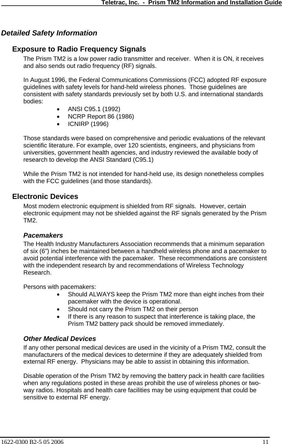   Teletrac, Inc.  -  Prism TM2 Information and Installation Guide Detailed Safety Information  Exposure to Radio Frequency Signals  The Prism TM2 is a low power radio transmitter and receiver.  When it is ON, it receives and also sends out radio frequency (RF) signals.   In August 1996, the Federal Communications Commissions (FCC) adopted RF exposure guidelines with safety levels for hand-held wireless phones.  Those guidelines are consistent with safety standards previously set by both U.S. and international standards bodies:  •  ANSI C95.1 (1992)  •  NCRP Report 86 (1986)  •  ICNIRP (1996)   Those standards were based on comprehensive and periodic evaluations of the relevant scientific literature. For example, over 120 scientists, engineers, and physicians from universities, government health agencies, and industry reviewed the available body of research to develop the ANSI Standard (C95.1)   While the Prism TM2 is not intended for hand-held use, its design nonetheless complies with the FCC guidelines (and those standards).  Electronic Devices  Most modern electronic equipment is shielded from RF signals.  However, certain electronic equipment may not be shielded against the RF signals generated by the Prism TM2.  Pacemakers  The Health Industry Manufacturers Association recommends that a minimum separation of six (6”) inches be maintained between a handheld wireless phone and a pacemaker to avoid potential interference with the pacemaker.  These recommendations are consistent with the independent research by and recommendations of Wireless Technology Research.  Persons with pacemakers:  •  Should ALWAYS keep the Prism TM2 more than eight inches from their pacemaker with the device is operational.  •  Should not carry the Prism TM2 on their person  •  If there is any reason to suspect that interference is taking place, the Prism TM2 battery pack should be removed immediately. Other Medical Devices  If any other personal medical devices are used in the vicinity of a Prism TM2, consult the manufacturers of the medical devices to determine if they are adequately shielded from external RF energy.  Physicians may be able to assist in obtaining this information.   Disable operation of the Prism TM2 by removing the battery pack in health care facilities when any regulations posted in these areas prohibit the use of wireless phones or two-way radios. Hospitals and health care facilities may be using equipment that could be sensitive to external RF energy. 1622-0300 B2-5 05 2006    11 