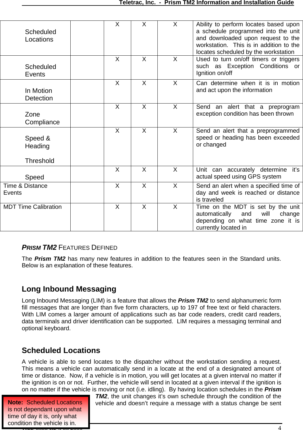   Teletrac, Inc.  -  Prism TM2 Information and Installation Guide Scheduled Locations   X  X  X  Ability to perform locates based upon a schedule programmed into the unit and downloaded upon request to the workstation.  This is in addition to the locates scheduled by the workstation Scheduled Events   X  X  X  Used to turn on/off timers or triggers such as Exception Conditions or Ignition on/off In Motion Detection   X  X  X  Can determine when it is in motion and act upon the information Zone Compliance   X  X  X  Send an alert that a preprogram exception condition has been thrown Speed &amp; Heading  Threshold   X  X  X  Send an alert that a preprogrammed speed or heading has been exceeded or changed Speed    X  X  X  Unit can accurately determine it’s actual speed using GPS system Time &amp; Distance Events   X  X  X  Send an alert when a specified time of day and week is reached or distance is traveled MDT Time Calibration   X  X  X  Time on the MDT is set by the unit automatically and will change depending on what time zone it is currently located in  PRISM TM2 FEATURES DEFINED The Prism TM2 has many new features in addition to the features seen in the Standard units.  Below is an explanation of these features.  Long Inbound Messaging Long Inbound Messaging (LIM) is a feature that allows the Prism TM2 to send alphanumeric form fill messages that are longer than five form characters, up to 197 of free text or field characters.  With LIM comes a larger amount of applications such as bar code readers, credit card readers, data terminals and driver identification can be supported.  LIM requires a messaging terminal and optional keyboard.  Scheduled Locations A vehicle is able to send locates to the dispatcher without the workstation sending a request.  This means a vehicle can automatically send in a locate at the end of a designated amount of time or distance.  Now, if a vehicle is in motion, you will get locates at a given interval no matter if the ignition is on or not.  Further, the vehicle will send in located at a given interval if the ignition is on no matter if the vehicle is moving or not (i.e. idling).  By having location schedules in the Prism TM2, the unit changes it’s own schedule through the condition of the vehicle and doesn’t require a message with a status change be sent 1622-0300 B2-5 05 2006    4 Note:  Scheduled Locations is not dependant upon what time of day it is, only what condition the vehicle is in. 