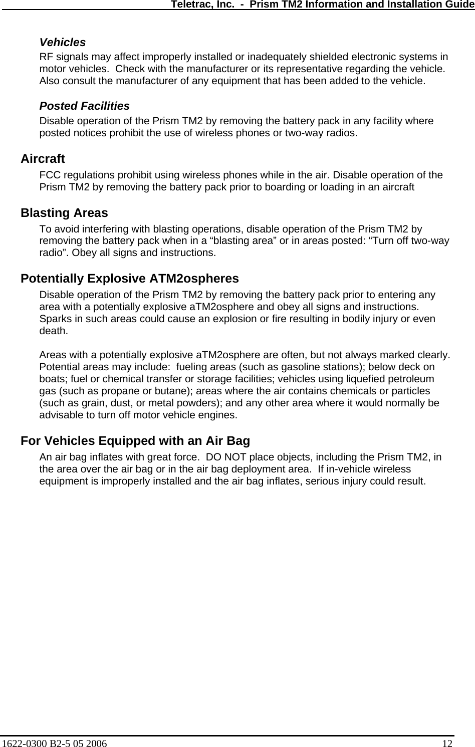   Teletrac, Inc.  -  Prism TM2 Information and Installation Guide Vehicles  RF signals may affect improperly installed or inadequately shielded electronic systems in motor vehicles.  Check with the manufacturer or its representative regarding the vehicle. Also consult the manufacturer of any equipment that has been added to the vehicle. Posted Facilities  Disable operation of the Prism TM2 by removing the battery pack in any facility where posted notices prohibit the use of wireless phones or two-way radios. Aircraft  FCC regulations prohibit using wireless phones while in the air. Disable operation of the Prism TM2 by removing the battery pack prior to boarding or loading in an aircraft  Blasting Areas  To avoid interfering with blasting operations, disable operation of the Prism TM2 by removing the battery pack when in a “blasting area” or in areas posted: “Turn off two-way radio”. Obey all signs and instructions.  Potentially Explosive ATM2ospheres  Disable operation of the Prism TM2 by removing the battery pack prior to entering any area with a potentially explosive aTM2osphere and obey all signs and instructions. Sparks in such areas could cause an explosion or fire resulting in bodily injury or even death.  Areas with a potentially explosive aTM2osphere are often, but not always marked clearly. Potential areas may include:  fueling areas (such as gasoline stations); below deck on boats; fuel or chemical transfer or storage facilities; vehicles using liquefied petroleum gas (such as propane or butane); areas where the air contains chemicals or particles (such as grain, dust, or metal powders); and any other area where it would normally be advisable to turn off motor vehicle engines.  For Vehicles Equipped with an Air Bag  An air bag inflates with great force.  DO NOT place objects, including the Prism TM2, in the area over the air bag or in the air bag deployment area.  If in-vehicle wireless equipment is improperly installed and the air bag inflates, serious injury could result.  1622-0300 B2-5 05 2006    12 