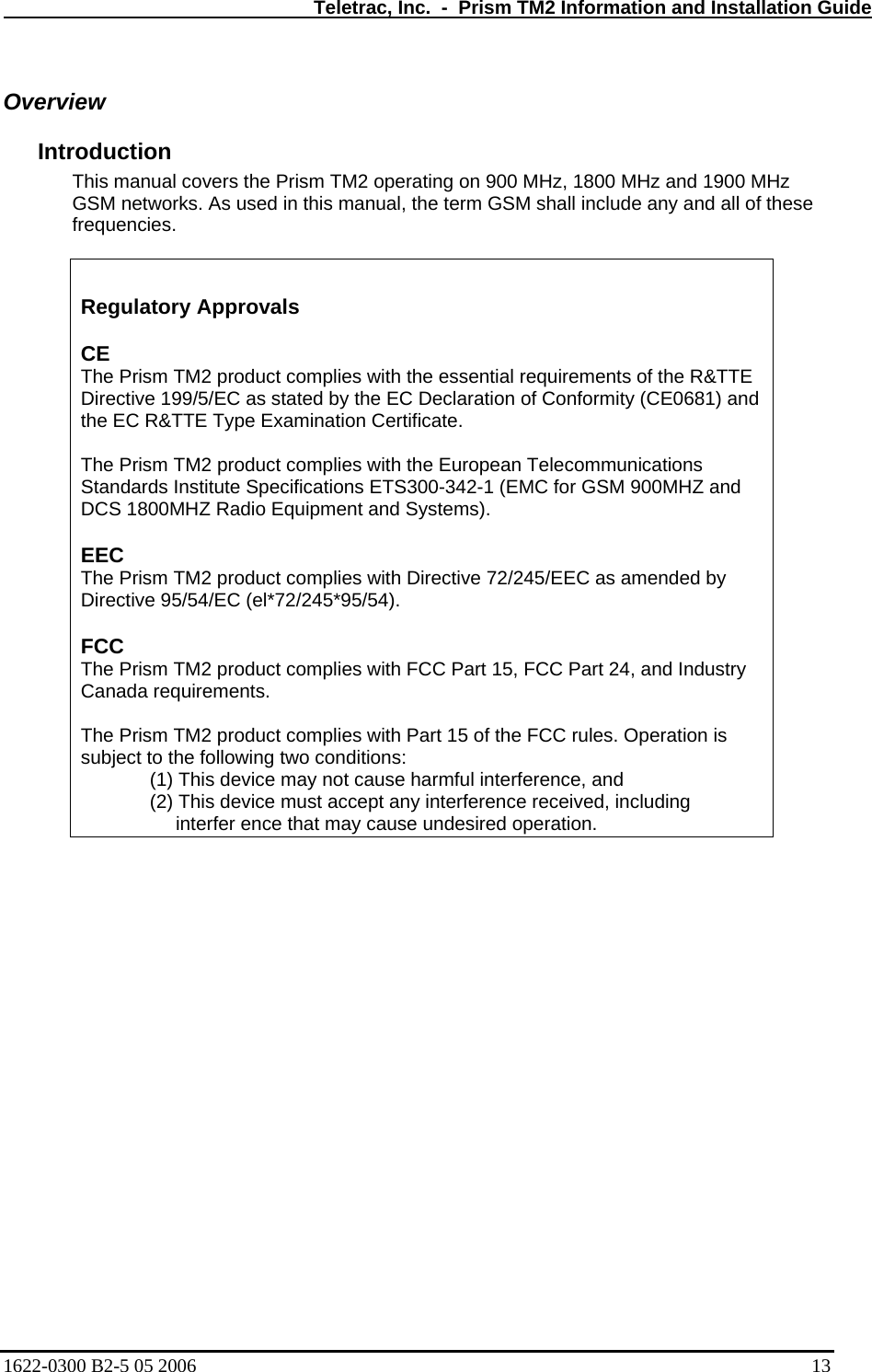   Teletrac, Inc.  -  Prism TM2 Information and Installation Guide Overview Introduction  This manual covers the Prism TM2 operating on 900 MHz, 1800 MHz and 1900 MHz GSM networks. As used in this manual, the term GSM shall include any and all of these frequencies.    Regulatory Approvals  CE  The Prism TM2 product complies with the essential requirements of the R&amp;TTE Directive 199/5/EC as stated by the EC Declaration of Conformity (CE0681) and the EC R&amp;TTE Type Examination Certificate.   The Prism TM2 product complies with the European Telecommunications Standards Institute Specifications ETS300-342-1 (EMC for GSM 900MHZ and DCS 1800MHZ Radio Equipment and Systems).  EEC  The Prism TM2 product complies with Directive 72/245/EEC as amended by Directive 95/54/EC (el*72/245*95/54).  FCC  The Prism TM2 product complies with FCC Part 15, FCC Part 24, and Industry Canada requirements.   The Prism TM2 product complies with Part 15 of the FCC rules. Operation is subject to the following two conditions:  (1) This device may not cause harmful interference, and  (2) This device must accept any interference received, including interfer ence that may cause undesired operation.      1622-0300 B2-5 05 2006    13 