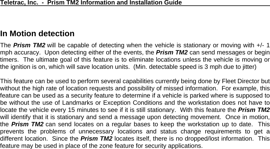 Teletrac, Inc.  -  Prism TM2 Information and Installation Guide   In Motion detection   The Prism TM2 will be capable of detecting when the vehicle is stationary or moving with +/- 1 mph accuracy.  Upon detecting either of the events, the Prism TM2 can send messages or begin timers.  The ultimate goal of this feature is to eliminate locations unless the vehicle is moving or the ignition is on, which will save location units.  (Min. detectable speed is 3 mph due to jitter)  This feature can be used to perform several capabilities currently being done by Fleet Director but without the high rate of location requests and possibility of missed information.  For example, this feature can be used as a security feature to determine if a vehicle is parked where is supposed to be without the use of Landmarks or Exception Conditions and the workstation does not have to locate the vehicle every 15 minutes to see if it is still stationary.  With this feature the Prism TM2 will identify that it is stationary and send a message upon detecting movement.  Once in motion, the Prism TM2 can send locates on a regular bases to keep the workstation up to date.  This prevents the problems of unnecessary locations and status change requirements to get a different location.  Since the Prism TM2 locates itself, there is no dropped/lost information.  This feature may be used in place of the zone feature for security applications.    