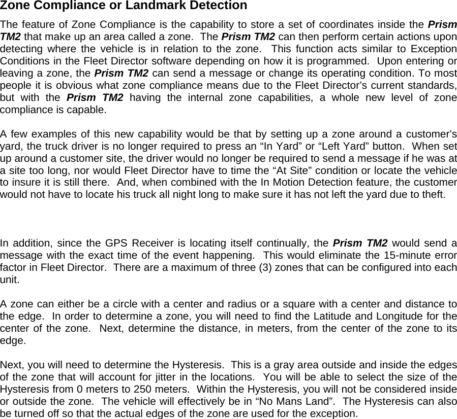 Zone Compliance or Landmark Detection The feature of Zone Compliance is the capability to store a set of coordinates inside the Prism TM2 that make up an area called a zone.  The Prism TM2 can then perform certain actions upon detecting where the vehicle is in relation to the zone.  This function acts similar to Exception Conditions in the Fleet Director software depending on how it is programmed.  Upon entering or leaving a zone, the Prism TM2 can send a message or change its operating condition. To most people it is obvious what zone compliance means due to the Fleet Director’s current standards, but with the Prism TM2 having the internal zone capabilities, a whole new level of zone compliance is capable.   A few examples of this new capability would be that by setting up a zone around a customer’s yard, the truck driver is no longer required to press an “In Yard” or “Left Yard” button.  When set up around a customer site, the driver would no longer be required to send a message if he was at a site too long, nor would Fleet Director have to time the “At Site” condition or locate the vehicle to insure it is still there.  And, when combined with the In Motion Detection feature, the customer would not have to locate his truck all night long to make sure it has not left the yard due to theft.    In addition, since the GPS Receiver is locating itself continually, the Prism TM2 would send a message with the exact time of the event happening.  This would eliminate the 15-minute error factor in Fleet Director.  There are a maximum of three (3) zones that can be configured into each unit.  A zone can either be a circle with a center and radius or a square with a center and distance to the edge.  In order to determine a zone, you will need to find the Latitude and Longitude for the center of the zone.  Next, determine the distance, in meters, from the center of the zone to its edge.    Next, you will need to determine the Hysteresis.  This is a gray area outside and inside the edges of the zone that will account for jitter in the locations.  You will be able to select the size of the Hysteresis from 0 meters to 250 meters.  Within the Hysteresis, you will not be considered inside or outside the zone.  The vehicle will effectively be in “No Mans Land”.  The Hysteresis can also be turned off so that the actual edges of the zone are used for the exception.   