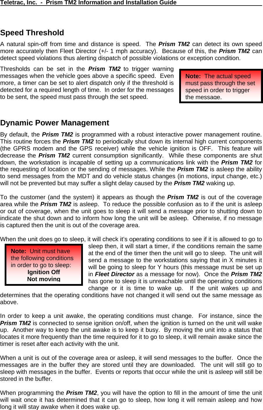 Teletrac, Inc.  -  Prism TM2 Information and Installation Guide   Speed Threshold  A natural spin-off from time and distance is speed.  The Prism TM2 can detect its own speed more accurately then Fleet Director (+/- 1 mph accuracy).  Because of this, the Prism TM2 can detect speed violations thus alerting dispatch of possible violations or exception condition.   Thresholds can be set in the Prism TM2 to trigger warning messages when the vehicle goes above a specific speed.  Even more, a timer can be set to alert dispatch only if the threshold is detected for a required length of time.  In order for the messages to be sent, the speed must pass through the set speed. Note:  The actual speed must pass through the set speed in order to trigger the message.  Dynamic Power Management By default, the Prism TM2 is programmed with a robust interactive power management routine.  This routine forces the Prism TM2 to periodically shut down its internal high current components (the GPRS modem and the GPS receiver) while the vehicle ignition is OFF.  This feature will decrease the Prism TM2 current consumption significantly.  While these components are shut down, the workstation is incapable of setting up a communications link with the Prism TM2 for the requesting of location or the sending of messages. While the Prism TM2 is asleep the ability to send messages from the MDT and do vehicle status changes (in motions, input change, etc.) will not be prevented but may suffer a slight delay caused by the Prism TM2 waking up.  To the customer (and the system) it appears as though the Prism TM2 is out of the coverage area while the Prism TM2 is asleep.  To reduce the possible confusion as to if the unit is asleep or out of coverage, when the unit goes to sleep it will send a message prior to shutting down to indicate the shut down and to inform how long the unit will be asleep.  Otherwise, if no message is captured then the unit is out of the coverage area.  When the unit does go to sleep, it will check it’s operating conditions to see if it is allowed to go to sleep then, it will start a timer, if the conditions remain the same at the end of the timer then the unit will go to sleep.  The unit will send a message to the workstations saying that in X minutes it will be going to sleep for Y hours (this message must be set up in Fleet Director as a message for now).  Once the Prism TM2 has gone to sleep it is unreachable until the operating conditions change or it is time to wake up.  If the unit wakes up and determines that the operating conditions have not changed it will send out the same message as above.   Note:  Unit must have the following conditions in order to go to sleep: Ignition Off Not moving  In order to keep a unit awake, the operating conditions must change.  For instance, since the Prism TM2 is connected to sense ignition on/off, when the ignition is turned on the unit will wake up.  Another way to keep the unit awake is to keep it busy.  By moving the unit into a status that locates it more frequently than the time required for it to go to sleep, it will remain awake since the timer is reset after each activity with the unit.  When a unit is out of the coverage area or asleep, it will send messages to the buffer.  Once the messages are in the buffer they are stored until they are downloaded.  The unit will still go to sleep with messages in the buffer.  Events or reports that occur while the unit is asleep will still be stored in the buffer.  When programming the Prism TM2, you will have the option to fill in the amount of time the unit will wait once it has determined that it can go to sleep, how long it will remain asleep and how long it will stay awake when it does wake up. 