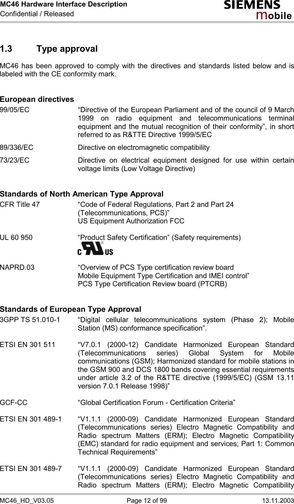 MC46 Hardware Interface Description Confidential / Released s mo b i l e MC46_HD_V03.05  Page 12 of 99  13.11.2003 1.3 Type approval MC46 has been approved to comply with the directives and standards listed below and is labeled with the CE conformity mark.   European directives 99/05/EC  “Directive of the European Parliament and of the council of 9 March 1999 on radio equipment and telecommunications terminal equipment and the mutual recognition of their conformity”, in short referred to as R&amp;TTE Directive 1999/5/EC  89/336/EC  Directive on electromagnetic compatibility  73/23/EC  Directive on electrical equipment designed for use within certain voltage limits (Low Voltage Directive)   Standards of North American Type Approval CFR Title 47  “Code of Federal Regulations, Part 2 and Part 24 (Telecommunications, PCS)”     US Equipment Authorization FCC  UL 60 950  “Product Safety Certification” (Safety requirements)      NAPRD.03  “Overview of PCS Type certification review board      Mobile Equipment Type Certification and IMEI control”     PCS Type Certification Review board (PTCRB)   Standards of European Type Approval 3GPP TS 51.010-1  “Digital cellular telecommunications system (Phase 2); Mobile Station (MS) conformance specification”.   ETSI EN 301 511  “V7.0.1  (2000-12)  Candidate  Harmonized  European  Standard (Telecommunications series) Global System for Mobile communications (GSM); Harmonized standard for mobile stations in the GSM 900 and DCS 1800 bands covering essential requirements under article 3.2 of the R&amp;TTE directive (1999/5/EC) (GSM 13.11 version 7.0.1 Release 1998)”   GCF-CC  “Global Certification Forum - Certification Criteria”  ETSI EN 301 489-1  “V1.1.1  (2000-09)  Candidate  Harmonized  European  Standard (Telecommunications series) Electro Magnetic Compatibility and Radio spectrum Matters (ERM); Electro Magnetic Compatibility (EMC) standard for radio equipment and services; Part 1: Common Technical Requirements”  ETSI EN 301 489-7  “V1.1.1  (2000-09)  Candidate  Harmonized  European  Standard (Telecommunications series) Electro Magnetic Compatibility and Radio spectrum Matters (ERM); Electro Magnetic Compatibility 