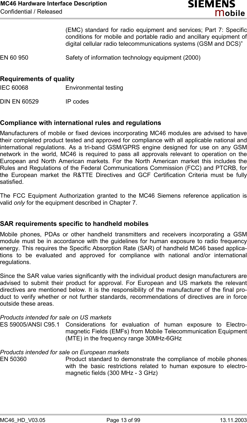 MC46 Hardware Interface Description Confidential / Released s mo b i l e MC46_HD_V03.05  Page 13 of 99  13.11.2003 (EMC) standard for radio equipment and services; Part 7: Specific conditions for mobile and portable radio and ancillary equipment of digital cellular radio telecommunications systems (GSM and DCS)”   EN 60 950  Safety of information technology equipment (2000)   Requirements of quality IEC 60068  Environmental testing  DIN EN 60529  IP codes   Compliance with international rules and regulations Manufacturers of mobile or fixed devices incorporating MC46 modules are advised to have their completed product tested and approved for compliance with all applicable national and international regulations. As a tri-band GSM/GPRS engine designed for use on any GSM network in the world, MC46 is required to pass all approvals relevant to operation on the European and North American markets. For the North American market this includes the Rules and Regulations of the Federal Communications Commission (FCC) and PTCRB, for the European market the R&amp;TTE Directives and GCF Certification Criteria must be fully satisfied.  The FCC Equipment Authorization granted to the MC46 Siemens reference application is valid only for the equipment described in Chapter 7.   SAR requirements specific to handheld mobiles Mobile phones, PDAs or other handheld transmitters and receivers incorporating a GSM module must be in accordance with the guidelines for human exposure to radio frequency energy. This requires the Specific Absorption Rate (SAR) of handheld MC46 based applica-tions to be evaluated and approved for compliance with national and/or international regulations.   Since the SAR value varies significantly with the individual product design manufacturers are advised to submit their product for approval. For European and US markets the relevant directives are mentioned below. It is the responsibility of the manufacturer of the final pro-duct to verify whether or not further standards, recommendations of directives are in force outside these areas.   Products intended for sale on US markets ES 59005/ANSI C95.1  Considerations for evaluation of human exposure to Electro-magnetic Fields (EMFs) from Mobile Telecommunication Equipment (MTE) in the frequency range 30MHz-6GHz   Products intended for sale on European markets EN 50360  Product standard to demonstrate the compliance of mobile phones with the basic restrictions related to human exposure to electro-magnetic fields (300 MHz - 3 GHz)  