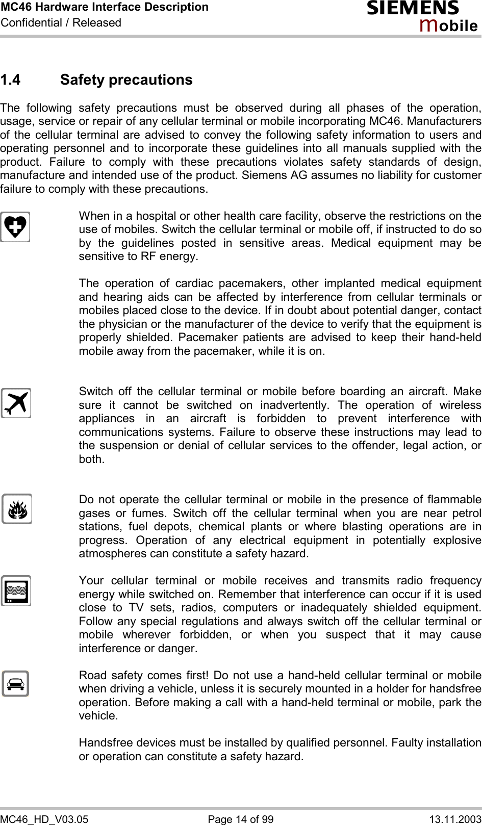 MC46 Hardware Interface Description Confidential / Released s mo b i l e MC46_HD_V03.05  Page 14 of 99  13.11.2003 1.4 Safety precautions The following safety precautions must be observed during all phases of the operation, usage, service or repair of any cellular terminal or mobile incorporating MC46. Manufacturers of the cellular terminal are advised to convey the following safety information to users and operating personnel and to incorporate these guidelines into all manuals supplied with the product. Failure to comply with these precautions violates safety standards of design, manufacture and intended use of the product. Siemens AG assumes no liability for customer failure to comply with these precautions.    When in a hospital or other health care facility, observe the restrictions on the use of mobiles. Switch the cellular terminal or mobile off, if instructed to do so by the guidelines posted in sensitive areas. Medical equipment may be sensitive to RF energy.   The operation of cardiac pacemakers, other implanted medical equipment and hearing aids can be affected by interference from cellular terminals or mobiles placed close to the device. If in doubt about potential danger, contact the physician or the manufacturer of the device to verify that the equipment is properly shielded. Pacemaker patients are advised to keep their hand-held mobile away from the pacemaker, while it is on.      Switch off the cellular terminal or mobile before boarding an aircraft. Make sure it cannot be switched on inadvertently. The operation of wireless appliances in an aircraft is forbidden to prevent interference with communications systems. Failure to observe these instructions may lead to the suspension or denial of cellular services to the offender, legal action, or both.     Do not operate the cellular terminal or mobile in the presence of flammable gases or fumes. Switch off the cellular terminal when you are near petrol stations, fuel depots, chemical plants or where blasting operations are in progress. Operation of any electrical equipment in potentially explosive atmospheres can constitute a safety hazard.    Your cellular terminal or mobile receives and transmits radio frequency energy while switched on. Remember that interference can occur if it is used close to TV sets, radios, computers or inadequately shielded equipment. Follow any special regulations and always switch off the cellular terminal or mobile wherever forbidden, or when you suspect that it may cause interference or danger.    Road safety comes first! Do not use a hand-held cellular terminal or mobile when driving a vehicle, unless it is securely mounted in a holder for handsfree operation. Before making a call with a hand-held terminal or mobile, park the vehicle.   Handsfree devices must be installed by qualified personnel. Faulty installation or operation can constitute a safety hazard.   