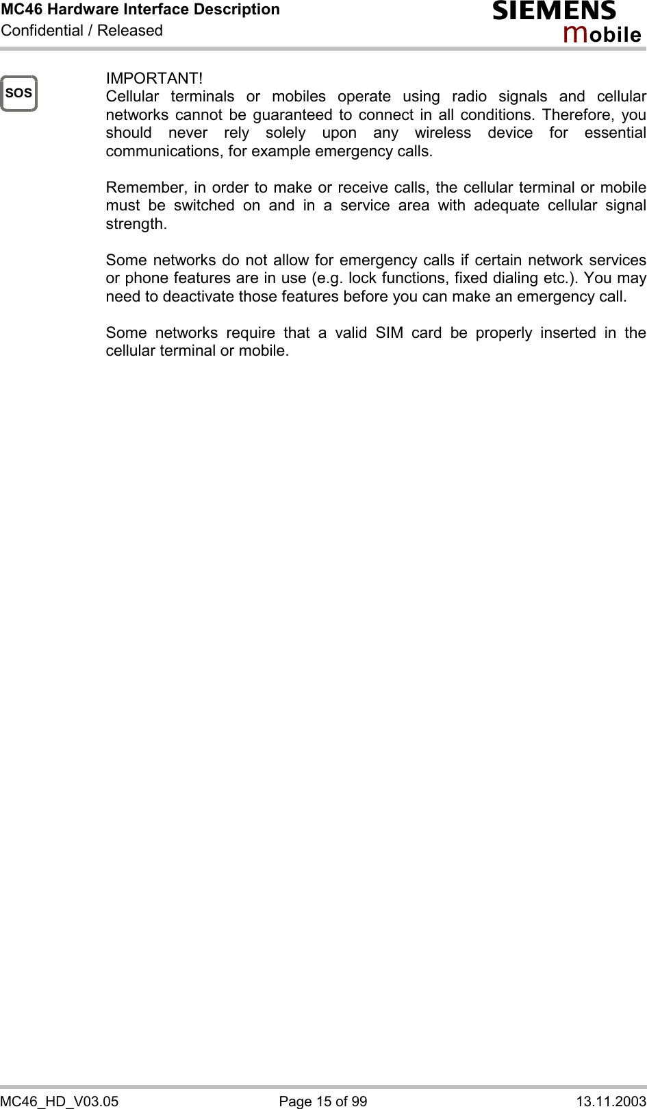 MC46 Hardware Interface Description Confidential / Released s mo b i l e MC46_HD_V03.05  Page 15 of 99  13.11.2003 SOS IMPORTANT! Cellular terminals or mobiles operate using radio signals and cellular networks cannot be guaranteed to connect in all conditions. Therefore, you should never rely solely upon any wireless device for essential communications, for example emergency calls.   Remember, in order to make or receive calls, the cellular terminal or mobile must be switched on and in a service area with adequate cellular signal strength.   Some networks do not allow for emergency calls if certain network services or phone features are in use (e.g. lock functions, fixed dialing etc.). You may need to deactivate those features before you can make an emergency call.  Some networks require that a valid SIM card be properly inserted in the cellular terminal or mobile.          