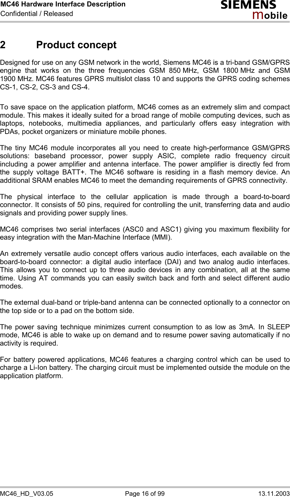 MC46 Hardware Interface Description Confidential / Released s mo b i l e MC46_HD_V03.05  Page 16 of 99  13.11.2003 2 Product concept Designed for use on any GSM network in the world, Siemens MC46 is a tri-band GSM/GPRS engine that works on the three frequencies GSM 850 MHz, GSM 1800 MHz and GSM 1900 MHz. MC46 features GPRS multislot class 10 and supports the GPRS coding schemes CS-1, CS-2, CS-3 and CS-4.  To save space on the application platform, MC46 comes as an extremely slim and compact module. This makes it ideally suited for a broad range of mobile computing devices, such as laptops, notebooks, multimedia appliances, and particularly offers easy integration with PDAs, pocket organizers or miniature mobile phones.  The tiny MC46 module incorporates all you need to create high-performance GSM/GPRS solutions: baseband processor, power supply ASIC, complete radio frequency circuit including a power amplifier and antenna interface. The power amplifier is directly fed from the supply voltage BATT+. The MC46 software is residing in a flash memory device. An additional SRAM enables MC46 to meet the demanding requirements of GPRS connectivity.   The physical interface to the cellular application is made through a board-to-board connector. It consists of 50 pins, required for controlling the unit, transferring data and audio signals and providing power supply lines.   MC46 comprises two serial interfaces (ASC0 and ASC1) giving you maximum flexibility for easy integration with the Man-Machine Interface (MMI).   An extremely versatile audio concept offers various audio interfaces, each available on the board-to-board connector: a digital audio interface (DAI) and two analog audio interfaces. This allows you to connect up to three audio devices in any combination, all at the same time. Using AT commands you can easily switch back and forth and select different audio modes.  The external dual-band or triple-band antenna can be connected optionally to a connector on the top side or to a pad on the bottom side.  The power saving technique minimizes current consumption to as low as 3mA. In SLEEP mode, MC46 is able to wake up on demand and to resume power saving automatically if no activity is required.   For battery powered applications, MC46 features a charging control which can be used to charge a Li-Ion battery. The charging circuit must be implemented outside the module on the application platform.   
