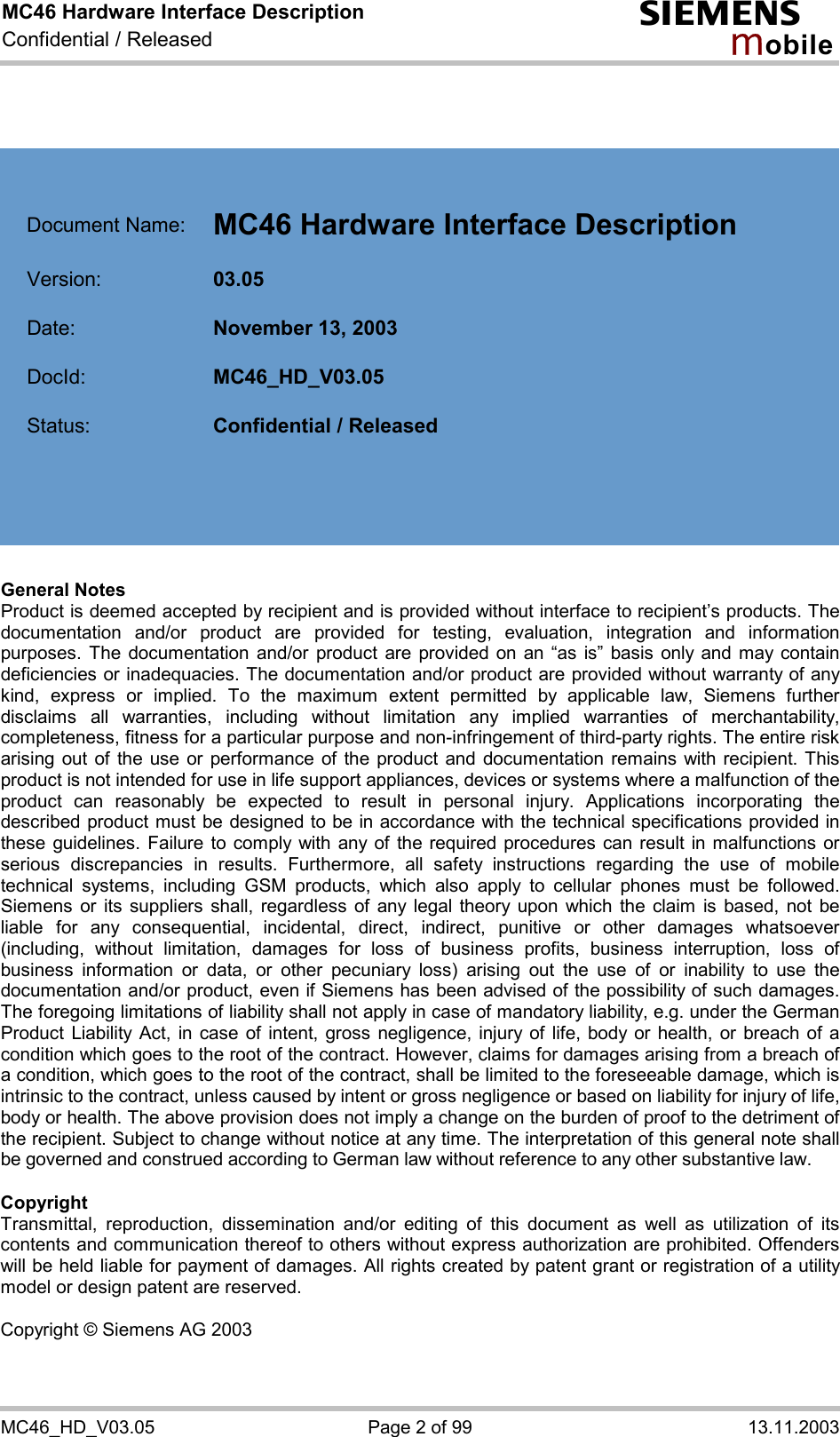 MC46 Hardware Interface Description Confidential / Released s mo b i l e MC46_HD_V03.05  Page 2 of 99  13.11.2003      Document Name:  MC46 Hardware Interface Description   Version:  03.05   Date:  November 13, 2003   DocId:  MC46_HD_V03.05   Status:  Confidential / Released        General Notes Product is deemed accepted by recipient and is provided without interface to recipient’s products. The documentation and/or product are provided for testing, evaluation, integration and information purposes. The documentation and/or product are provided on an “as is” basis only and may contain deficiencies or inadequacies. The documentation and/or product are provided without warranty of any kind, express or implied. To the maximum extent permitted by applicable law, Siemens further disclaims all warranties, including without limitation any implied warranties of merchantability, completeness, fitness for a particular purpose and non-infringement of third-party rights. The entire risk arising out of the use or performance of the product and documentation remains with recipient. This product is not intended for use in life support appliances, devices or systems where a malfunction of the product can reasonably be expected to result in personal injury. Applications incorporating the described product must be designed to be in accordance with the technical specifications provided in these guidelines. Failure to comply with any of the required procedures can result in malfunctions or serious discrepancies in results. Furthermore, all safety instructions regarding the use of mobile technical systems, including GSM products, which also apply to cellular phones must be followed. Siemens or its suppliers shall, regardless of any legal theory upon which the claim is based, not be liable for any consequential, incidental, direct, indirect, punitive or other damages whatsoever (including, without limitation, damages for loss of business profits, business interruption, loss of business information or data, or other pecuniary loss) arising out the use of or inability to use the documentation and/or product, even if Siemens has been advised of the possibility of such damages. The foregoing limitations of liability shall not apply in case of mandatory liability, e.g. under the German Product Liability Act, in case of intent, gross negligence, injury of life, body or health, or breach of a condition which goes to the root of the contract. However, claims for damages arising from a breach of a condition, which goes to the root of the contract, shall be limited to the foreseeable damage, which is intrinsic to the contract, unless caused by intent or gross negligence or based on liability for injury of life, body or health. The above provision does not imply a change on the burden of proof to the detriment of the recipient. Subject to change without notice at any time. The interpretation of this general note shall be governed and construed according to German law without reference to any other substantive law.   Copyright Transmittal, reproduction, dissemination and/or editing of this document as well as utilization of its contents and communication thereof to others without express authorization are prohibited. Offenders will be held liable for payment of damages. All rights created by patent grant or registration of a utility model or design patent are reserved.  Copyright © Siemens AG 2003  