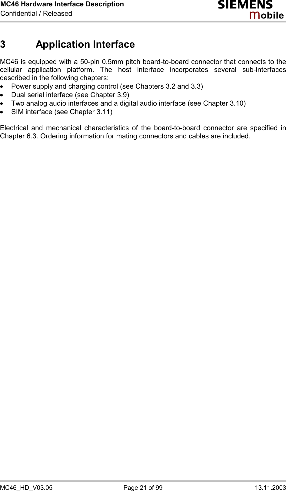 MC46 Hardware Interface Description Confidential / Released s mo b i l e MC46_HD_V03.05  Page 21 of 99  13.11.2003 3 Application Interface MC46 is equipped with a 50-pin 0.5mm pitch board-to-board connector that connects to the cellular application platform. The host interface incorporates several sub-interfaces described in the following chapters: ·  Power supply and charging control (see Chapters 3.2 and 3.3) ·  Dual serial interface (see Chapter 3.9) ·  Two analog audio interfaces and a digital audio interface (see Chapter 3.10) ·  SIM interface (see Chapter 3.11)  Electrical and mechanical characteristics of the board-to-board connector are specified in Chapter 6.3. Ordering information for mating connectors and cables are included.  