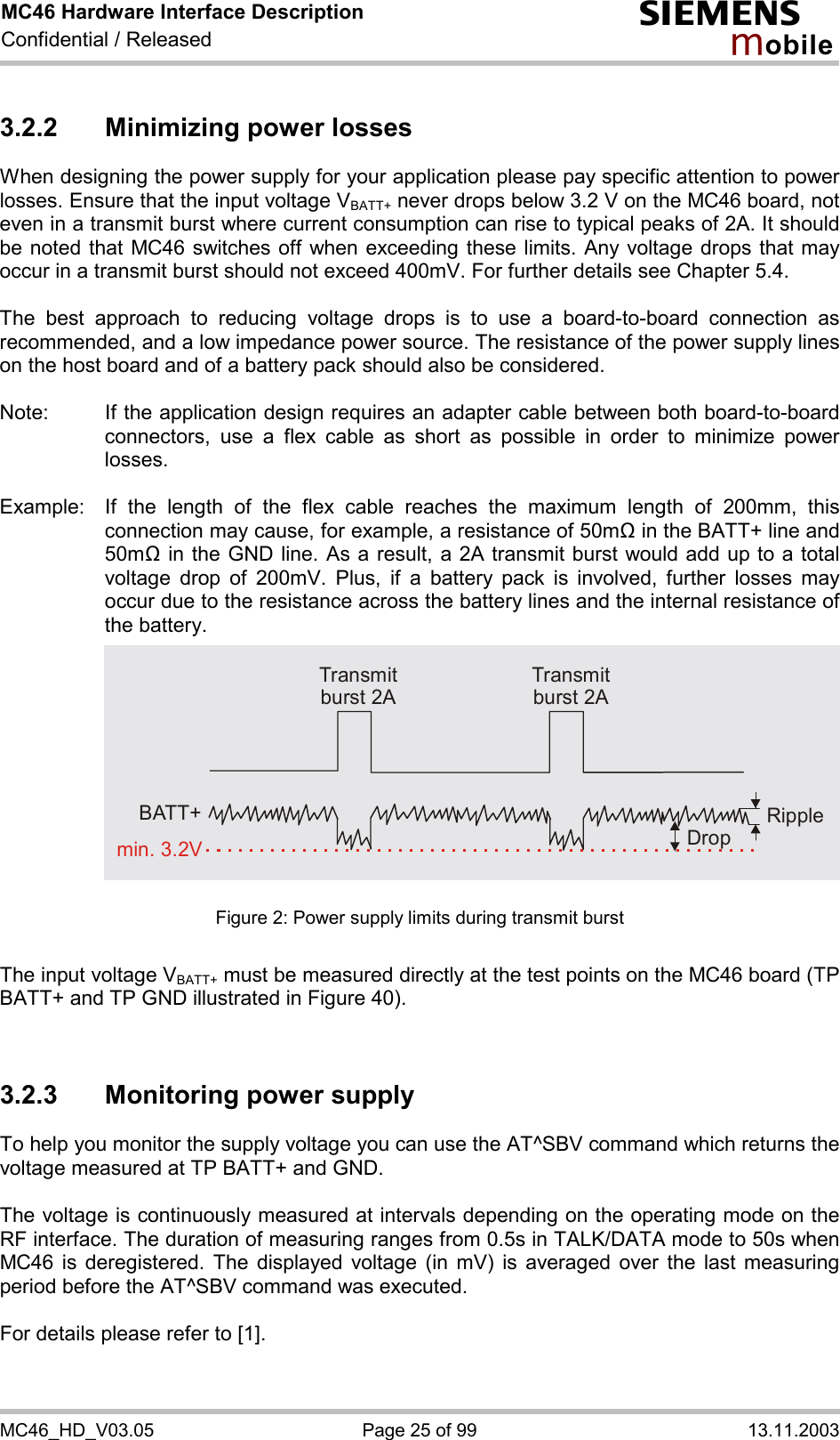 MC46 Hardware Interface Description Confidential / Released s mo b i l e MC46_HD_V03.05  Page 25 of 99  13.11.2003 3.2.2 Minimizing power losses When designing the power supply for your application please pay specific attention to power losses. Ensure that the input voltage VBATT+ never drops below 3.2 V on the MC46 board, not even in a transmit burst where current consumption can rise to typical peaks of 2A. It should be noted that MC46 switches off when exceeding these limits. Any voltage drops that may occur in a transmit burst should not exceed 400mV. For further details see Chapter 5.4.  The best approach to reducing voltage drops is to use a board-to-board connection as recommended, and a low impedance power source. The resistance of the power supply lines on the host board and of a battery pack should also be considered.  Note:  If the application design requires an adapter cable between both board-to-board connectors, use a flex cable as short as possible in order to minimize power losses.   Example:  If the length of the flex cable reaches the maximum length of 200mm, this connection may cause, for example, a resistance of 50m&quot; in the BATT+ line and 50m&quot; in the GND line. As a result, a 2A transmit burst would add up to a total voltage drop of 200mV. Plus, if a battery pack is involved, further losses may occur due to the resistance across the battery lines and the internal resistance of the battery.             Figure 2: Power supply limits during transmit burst  The input voltage VBATT+ must be measured directly at the test points on the MC46 board (TP BATT+ and TP GND illustrated in Figure 40).   3.2.3  Monitoring power supply To help you monitor the supply voltage you can use the AT^SBV command which returns the voltage measured at TP BATT+ and GND.   The voltage is continuously measured at intervals depending on the operating mode on the RF interface. The duration of measuring ranges from 0.5s in TALK/DATA mode to 50s when MC46 is deregistered. The displayed voltage (in mV) is averaged over the last measuring period before the AT^SBV command was executed.   For details please refer to [1].   Transmit burst 2ATransmit burst 2ARippleDropmin. 3.2VBATT+