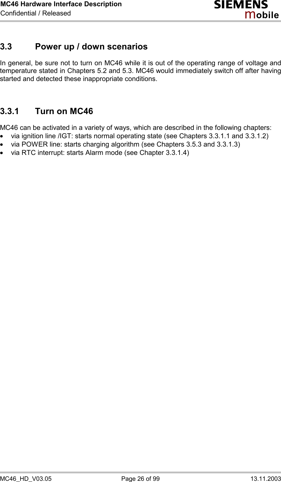 MC46 Hardware Interface Description Confidential / Released s mo b i l e MC46_HD_V03.05  Page 26 of 99  13.11.2003 3.3  Power up / down scenarios In general, be sure not to turn on MC46 while it is out of the operating range of voltage and temperature stated in Chapters 5.2 and 5.3. MC46 would immediately switch off after having started and detected these inappropriate conditions.   3.3.1  Turn on MC46 MC46 can be activated in a variety of ways, which are described in the following chapters: ·  via ignition line /IGT: starts normal operating state (see Chapters 3.3.1.1 and 3.3.1.2) ·  via POWER line: starts charging algorithm (see Chapters 3.5.3 and 3.3.1.3) ·  via RTC interrupt: starts Alarm mode (see Chapter 3.3.1.4)  