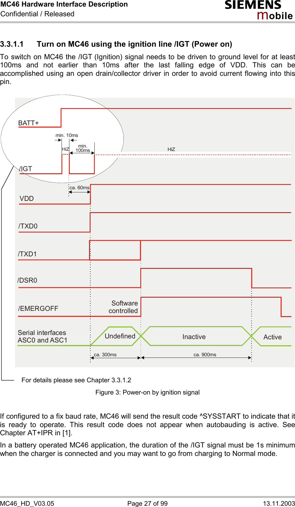 MC46 Hardware Interface Description Confidential / Released s mo b i l e MC46_HD_V03.05  Page 27 of 99  13.11.2003 3.3.1.1  Turn on MC46 using the ignition line /IGT (Power on) To switch on MC46 the /IGT (Ignition) signal needs to be driven to ground level for at least 100ms and not earlier than 10ms after the last falling edge of VDD. This can be accomplished using an open drain/collector driver in order to avoid current flowing into this pin.   Software controlled/EMERGOFFca. 300ms ca. 900msSerial interfaces ASC0 and ASC1 Undefined Inactive ActiveVDDca. 60ms/TXD0/TXD1/DSR0BATT+/IGTmin. 10msmin.100ms HiZHiZ   Figure 3: Power-on by ignition signal  If configured to a fix baud rate, MC46 will send the result code ^SYSSTART to indicate that it is ready to operate. This result code does not appear when autobauding is active. See Chapter AT+IPR in [1]. In a battery operated MC46 application, the duration of the /IGT signal must be 1s minimum when the charger is connected and you may want to go from charging to Normal mode.  For details please see Chapter 3.3.1.2 