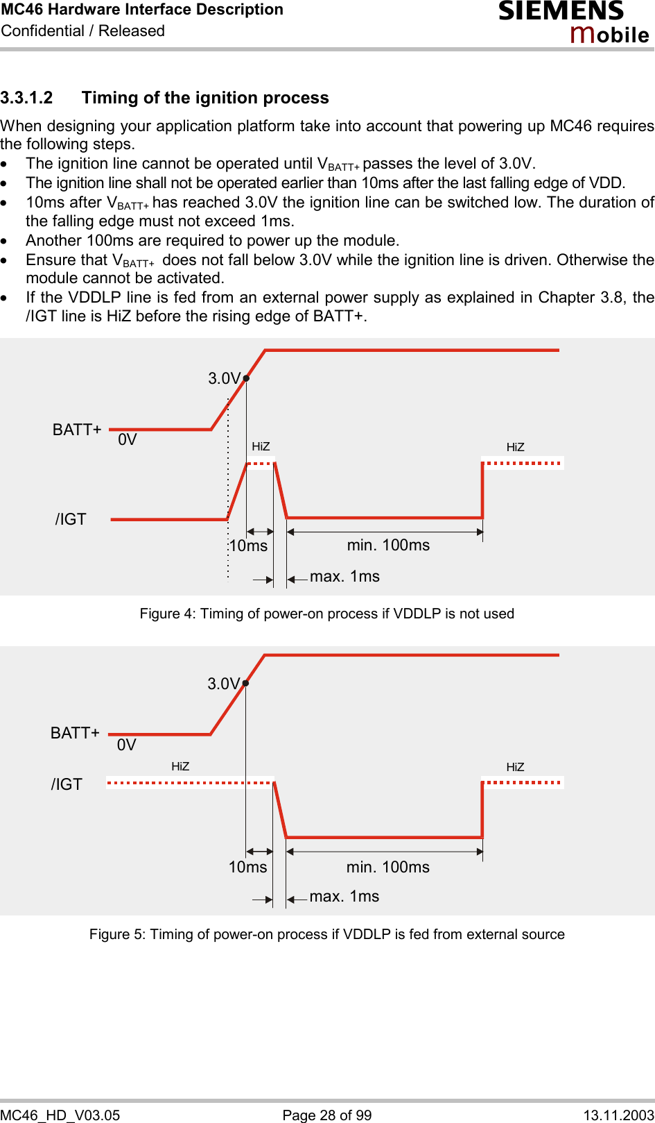 MC46 Hardware Interface Description Confidential / Released s mo b i l e MC46_HD_V03.05  Page 28 of 99  13.11.2003 3.3.1.2  Timing of the ignition process When designing your application platform take into account that powering up MC46 requires the following steps. ·  The ignition line cannot be operated until VBATT+ passes the level of 3.0V. ·  The ignition line shall not be operated earlier than 10ms after the last falling edge of VDD. ·  10ms after VBATT+ has reached 3.0V the ignition line can be switched low. The duration of the falling edge must not exceed 1ms. ·  Another 100ms are required to power up the module.  ·  Ensure that VBATT+  does not fall below 3.0V while the ignition line is driven. Otherwise the module cannot be activated.  ·  If the VDDLP line is fed from an external power supply as explained in Chapter 3.8, the /IGT line is HiZ before the rising edge of BATT+. Figure 4: Timing of power-on process if VDDLP is not used Figure 5: Timing of power-on process if VDDLP is fed from external source 3.0V0VBATT+min. 100msmax. 1ms10ms/IGTHiZHiZ3.0V0Vmin. 100msmax. 1ms10msHiZHiZBATT+/IGT