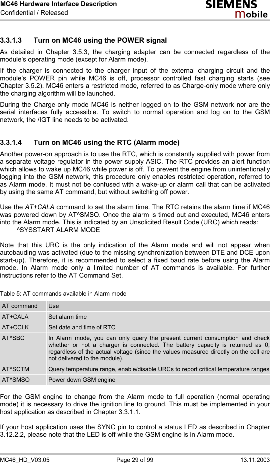 MC46 Hardware Interface Description Confidential / Released s mo b i l e MC46_HD_V03.05  Page 29 of 99  13.11.2003 3.3.1.3  Turn on MC46 using the POWER signal As detailed in Chapter 3.5.3, the charging adapter can be connected regardless of the module’s operating mode (except for Alarm mode).  If the charger is connected to the charger input of the external charging circuit and the module’s POWER pin while MC46 is off, processor controlled fast charging starts (see Chapter 3.5.2). MC46 enters a restricted mode, referred to as Charge-only mode where only the charging algorithm will be launched. During the Charge-only mode MC46 is neither logged on to the GSM network nor are the serial interfaces fully accessible. To switch to normal operation and log on to the GSM network, the /IGT line needs to be activated.  3.3.1.4  Turn on MC46 using the RTC (Alarm mode) Another power-on approach is to use the RTC, which is constantly supplied with power from a separate voltage regulator in the power supply ASIC. The RTC provides an alert function which allows to wake up MC46 while power is off. To prevent the engine from unintentionally logging into the GSM network, this procedure only enables restricted operation, referred to as Alarm mode. It must not be confused with a wake-up or alarm call that can be activated by using the same AT command, but without switching off power.  Use the AT+CALA command to set the alarm time. The RTC retains the alarm time if MC46 was powered down by AT^SMSO. Once the alarm is timed out and executed, MC46 enters into the Alarm mode. This is indicated by an Unsolicited Result Code (URC) which reads:   ^SYSSTART ALARM MODE    Note that this URC is the only indication of the Alarm mode and will not appear when autobauding was activated (due to the missing synchronization between DTE and DCE upon start-up). Therefore, it is recommended to select a fixed baud rate before using the Alarm mode. In Alarm mode only a limited number of AT commands is available. For further instructions refer to the AT Command Set.  Table 5: AT commands available in Alarm mode AT command  Use AT+CALA  Set alarm time AT+CCLK  Set date and time of RTC AT^SBC  In Alarm mode, you can only query the present current consumption and check whether or not a charger is connected. The battery capacity is returned as 0, regardless of the actual voltage (since the values measured directly on the cell are not delivered to the module). AT^SCTM  Query temperature range, enable/disable URCs to report critical temperature rangesAT^SMSO  Power down GSM engine  For the GSM engine to change from the Alarm mode to full operation (normal operating mode) it is necessary to drive the ignition line to ground. This must be implemented in your host application as described in Chapter 3.3.1.1.  If your host application uses the SYNC pin to control a status LED as described in Chapter 3.12.2.2, please note that the LED is off while the GSM engine is in Alarm mode. 