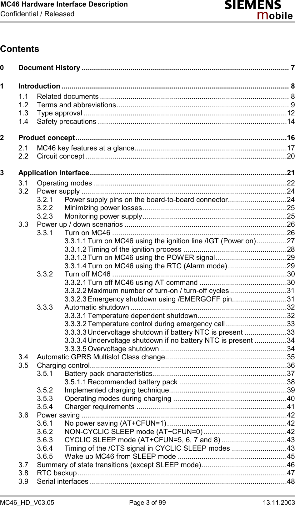 MC46 Hardware Interface Description Confidential / Released s mo b i l e MC46_HD_V03.05  Page 3 of 99  13.11.2003 Contents  0 Document History ...................................................................................................... 7 1 Introduction ................................................................................................................ 8 1.1 Related documents ............................................................................................. 8 1.2 Terms and abbreviations..................................................................................... 9 1.3 Type approval ....................................................................................................12 1.4 Safety precautions .............................................................................................14 2 Product concept........................................................................................................16 2.1 MC46 key features at a glance...........................................................................17 2.2 Circuit concept ...................................................................................................20 3 Application Interface.................................................................................................21 3.1 Operating modes ...............................................................................................22 3.2 Power supply .....................................................................................................24 3.2.1 Power supply pins on the board-to-board connector.............................24 3.2.2 Minimizing power losses.......................................................................25 3.2.3 Monitoring power supply.......................................................................25 3.3 Power up / down scenarios ................................................................................26 3.3.1 Turn on MC46 ......................................................................................26 3.3.1.1 Turn on MC46 using the ignition line /IGT (Power on)...............27 3.3.1.2 Timing of the ignition process ...................................................28 3.3.1.3 Turn on MC46 using the POWER signal...................................29 3.3.1.4 Turn on MC46 using the RTC (Alarm mode).............................29 3.3.2 Turn off MC46 ......................................................................................30 3.3.2.1 Turn off MC46 using AT command ...........................................30 3.3.2.2 Maximum number of turn-on / turn-off cycles............................31 3.3.2.3 Emergency shutdown using /EMERGOFF pin...........................31 3.3.3 Automatic shutdown .............................................................................32 3.3.3.1 Temperature dependent shutdown............................................32 3.3.3.2 Temperature control during emergency call ..............................33 3.3.3.3 Undervoltage shutdown if battery NTC is present .....................33 3.3.3.4 Undervoltage shutdown if no battery NTC is present ................34 3.3.3.5 Overvoltage shutdown ..............................................................34 3.4 Automatic GPRS Multislot Class change............................................................35 3.5 Charging control.................................................................................................36 3.5.1 Battery pack characteristics..................................................................37 3.5.1.1 Recommended battery pack .....................................................38 3.5.2 Implemented charging technique..........................................................39 3.5.3 Operating modes during charging ........................................................40 3.5.4 Charger requirements ..........................................................................41 3.6 Power saving .....................................................................................................42 3.6.1 No power saving (AT+CFUN=1)...........................................................42 3.6.2 NON-CYCLIC SLEEP mode (AT+CFUN=0) .........................................42 3.6.3 CYCLIC SLEEP mode (AT+CFUN=5, 6, 7 and 8) ................................43 3.6.4 Timing of the /CTS signal in CYCLIC SLEEP modes ...........................43 3.6.5 Wake up MC46 from SLEEP mode ......................................................45 3.7 Summary of state transitions (except SLEEP mode)..........................................46 3.8 RTC backup.......................................................................................................47 3.9 Serial interfaces .................................................................................................48 