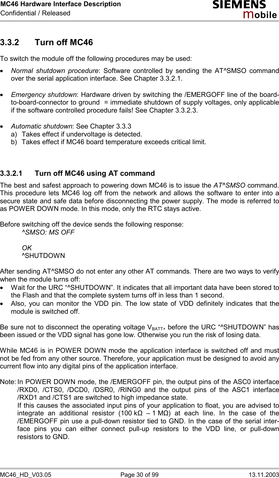 MC46 Hardware Interface Description Confidential / Released s mo b i l e MC46_HD_V03.05  Page 30 of 99  13.11.2003 3.3.2  Turn off MC46 To switch the module off the following procedures may be used:  ·  Normal shutdown procedure: Software controlled by sending the AT^SMSO command over the serial application interface. See Chapter 3.3.2.1.  ·  Emergency shutdown: Hardware driven by switching the /EMERGOFF line of the board-to-board-connector to ground  = immediate shutdown of supply voltages, only applicable if the software controlled procedure fails! See Chapter 3.3.2.3.  ·  Automatic shutdown: See Chapter 3.3.3 a)   Takes effect if undervoltage is detected.  b)   Takes effect if MC46 board temperature exceeds critical limit.   3.3.2.1  Turn off MC46 using AT command The best and safest approach to powering down MC46 is to issue the AT^SMSO command. This procedure lets MC46 log off from the network and allows the software to enter into a secure state and safe data before disconnecting the power supply. The mode is referred to as POWER DOWN mode. In this mode, only the RTC stays active.  Before switching off the device sends the following response:      ^SMSO: MS OFF    OK   ^SHUTDOWN  After sending AT^SMSO do not enter any other AT commands. There are two ways to verify when the module turns off:  ·  Wait for the URC “^SHUTDOWN”. It indicates that all important data have been stored to the Flash and that the complete system turns off in less than 1 second. ·  Also, you can monitor the VDD pin. The low state of VDD definitely indicates that the module is switched off.  Be sure not to disconnect the operating voltage VBATT+ before the URC “^SHUTDOWN” has been issued or the VDD signal has gone low. Otherwise you run the risk of losing data.   While MC46 is in POWER DOWN mode the application interface is switched off and must not be fed from any other source. Therefore, your application must be designed to avoid any current flow into any digital pins of the application interface.   Note: In POWER DOWN mode, the /EMERGOFF pin, the output pins of the ASC0 interface /RXD0, /CTS0, /DCD0, /DSR0, /RING0 and the output pins of the ASC1 interface /RXD1 and /CTS1 are switched to high impedance state.    If this causes the associated input pins of your application to float, you are advised to integrate an additional resistor (100 k&quot;  – 1 M&quot;) at each line. In the case of the /EMERGOFF pin use a pull-down resistor tied to GND. In the case of the serial inter-face pins you can either connect pull-up resistors to the VDD line, or pull-down resistors to GND.   