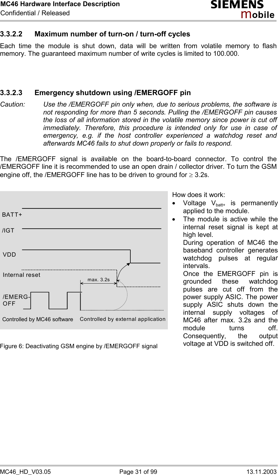 MC46 Hardware Interface Description Confidential / Released s mo b i l e MC46_HD_V03.05  Page 31 of 99  13.11.2003 3.3.2.2  Maximum number of turn-on / turn-off cycles Each time the module is shut down, data will be written from volatile memory to flash memory. The guaranteed maximum number of write cycles is limited to 100.000.    3.3.2.3 Emergency shutdown using /EMERGOFF pin Caution:   Use the /EMERGOFF pin only when, due to serious problems, the software is not responding for more than 5 seconds. Pulling the /EMERGOFF pin causes the loss of all information stored in the volatile memory since power is cut off immediately. Therefore, this procedure is intended only for use in case of emergency, e.g. if the host controller experienced a watchdog reset and afterwards MC46 fails to shut down properly or fails to respond.  The /EMERGOFF signal is available on the board-to-board connector. To control the /EMERGOFF line it is recommended to use an open drain / collector driver. To turn the GSM engine off, the /EMERGOFF line has to be driven to ground for ³ 3.2s.               Figure 6: Deactivating GSM engine by /EMERGOFF signal    BATT+ Internal reset /EMERG-OFF Controlled by external application max. 3.2s/IGT VDD How does it work: ·  Voltage Vbatt+ is permanently applied to the module. ·  The module is active while the internal reset signal is kept at high level. During operation of MC46 the baseband controller generates watchdog pulses at regular intervals. Once the EMERGOFF pin is grounded these watchdog pulses are cut off from the power supply ASIC. The power supply ASIC shuts down the internal supply voltages of MC46 after max. 3.2s and the module turns off. Consequently, the output voltage at VDD is switched off.Controlled by MC46 software 