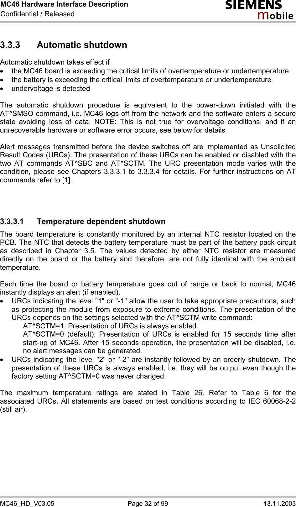 MC46 Hardware Interface Description Confidential / Released s mo b i l e MC46_HD_V03.05  Page 32 of 99  13.11.2003 3.3.3 Automatic shutdown Automatic shutdown takes effect if ·  the MC46 board is exceeding the critical limits of overtemperature or undertemperature ·  the battery is exceeding the critical limits of overtemperature or undertemperature ·  undervoltage is detected  The automatic shutdown procedure is equivalent to the power-down initiated with the AT^SMSO command, i.e. MC46 logs off from the network and the software enters a secure state avoiding loss of data. NOTE: This is not true for overvoltage conditions, and if an unrecoverable hardware or software error occurs, see below for details  Alert messages transmitted before the device switches off are implemented as Unsolicited Result Codes (URCs). The presentation of these URCs can be enabled or disabled with the two AT commands AT^SBC and AT^SCTM. The URC presentation mode varies with the condition, please see Chapters 3.3.3.1 to 3.3.3.4 for details. For further instructions on AT commands refer to [1].    3.3.3.1  Temperature dependent shutdown The board temperature is constantly monitored by an internal NTC resistor located on the PCB. The NTC that detects the battery temperature must be part of the battery pack circuit as described in Chapter 3.5. The values detected by either NTC resistor are measured directly on the board or the battery and therefore, are not fully identical with the ambient temperature.   Each time the board or battery temperature goes out of range or back to normal, MC46 instantly displays an alert (if enabled). ·  URCs indicating the level &quot;1&quot; or &quot;-1&quot; allow the user to take appropriate precautions, such as protecting the module from exposure to extreme conditions. The presentation of the URCs depends on the settings selected with the AT^SCTM write command:     AT^SCTM=1: Presentation of URCs is always enabled.      AT^SCTM=0 (default): Presentation of URCs is enabled for 15 seconds time after start-up of MC46. After 15 seconds operation, the presentation will be disabled, i.e. no alert messages can be generated.  ·  URCs indicating the level &quot;2&quot; or &quot;-2&quot; are instantly followed by an orderly shutdown. The presentation of these URCs is always enabled, i.e. they will be output even though the factory setting AT^SCTM=0 was never changed.  The maximum temperature ratings are stated in Table 26. Refer to Table 6 for the associated URCs. All statements are based on test conditions according to IEC 60068-2-2 (still air).  