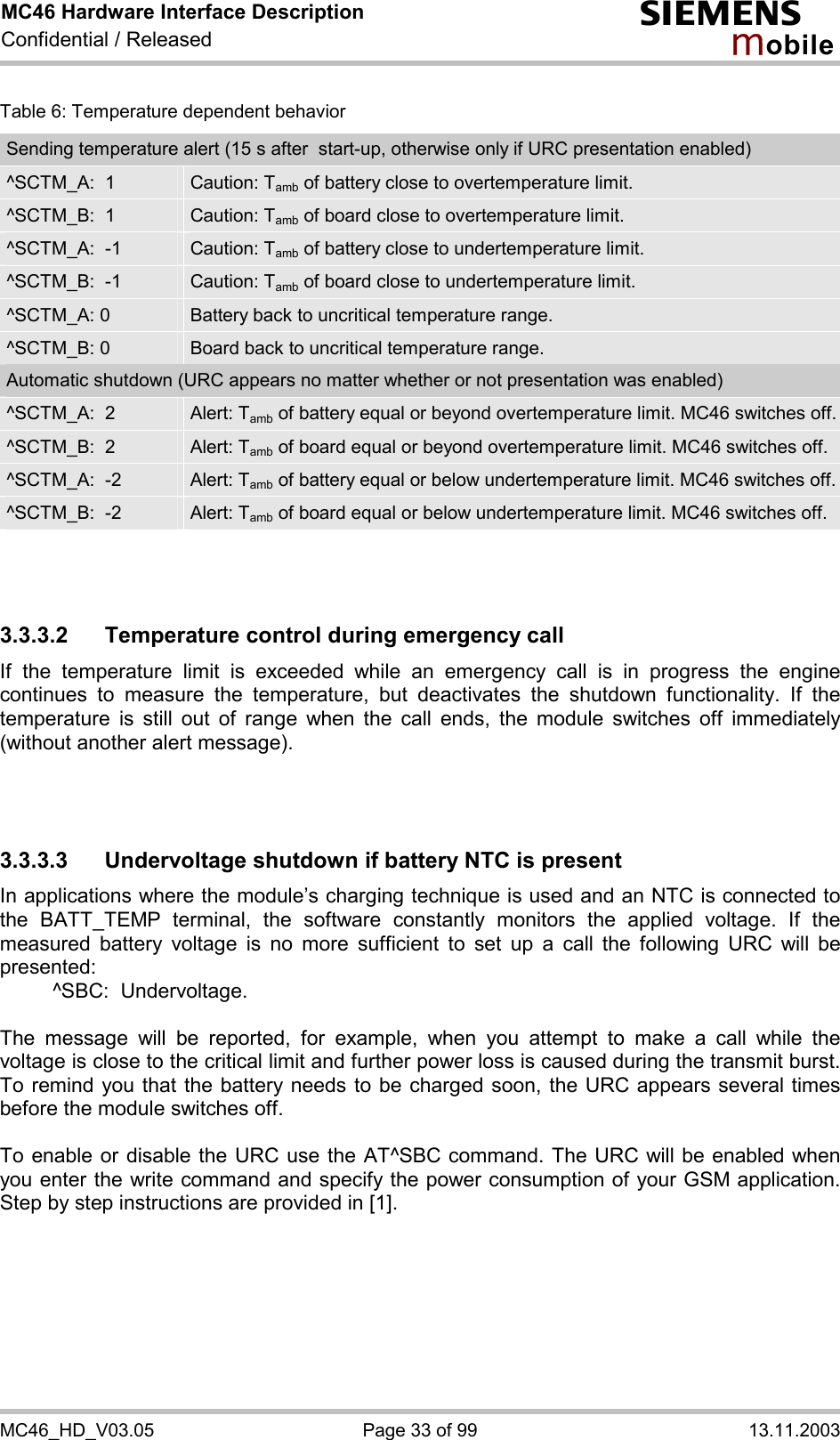 MC46 Hardware Interface Description Confidential / Released s mo b i l e MC46_HD_V03.05  Page 33 of 99  13.11.2003 Table 6: Temperature dependent behavior Sending temperature alert (15 s after  start-up, otherwise only if URC presentation enabled) ^SCTM_A:  1  Caution: Tamb of battery close to overtemperature limit. ^SCTM_B:  1  Caution: Tamb of board close to overtemperature limit. ^SCTM_A:  -1  Caution: Tamb of battery close to undertemperature limit. ^SCTM_B:  -1  Caution: Tamb of board close to undertemperature limit. ^SCTM_A: 0  Battery back to uncritical temperature range. ^SCTM_B: 0  Board back to uncritical temperature range. Automatic shutdown (URC appears no matter whether or not presentation was enabled) ^SCTM_A:  2  Alert: Tamb of battery equal or beyond overtemperature limit. MC46 switches off.^SCTM_B:  2  Alert: Tamb of board equal or beyond overtemperature limit. MC46 switches off. ^SCTM_A:  -2  Alert: Tamb of battery equal or below undertemperature limit. MC46 switches off. ^SCTM_B:  -2  Alert: Tamb of board equal or below undertemperature limit. MC46 switches off.    3.3.3.2  Temperature control during emergency call If the temperature limit is exceeded while an emergency call is in progress the engine continues to measure the temperature, but deactivates the shutdown functionality. If the temperature is still out of range when the call ends, the module switches off immediately (without another alert message).    3.3.3.3 Undervoltage shutdown if battery NTC is present In applications where the module’s charging technique is used and an NTC is connected to the BATT_TEMP terminal, the software constantly monitors the applied voltage. If the measured battery voltage is no more sufficient to set up a call the following URC will be presented:    ^SBC:  Undervoltage.  The message will be reported, for example, when you attempt to make a call while the voltage is close to the critical limit and further power loss is caused during the transmit burst. To remind you that the battery needs to be charged soon, the URC appears several times before the module switches off.   To enable or disable the URC use the AT^SBC command. The URC will be enabled when you enter the write command and specify the power consumption of your GSM application. Step by step instructions are provided in [1].   