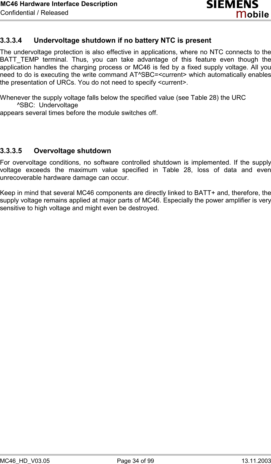 MC46 Hardware Interface Description Confidential / Released s mo b i l e MC46_HD_V03.05  Page 34 of 99  13.11.2003 3.3.3.4 Undervoltage shutdown if no battery NTC is present The undervoltage protection is also effective in applications, where no NTC connects to the BATT_TEMP terminal. Thus, you can take advantage of this feature even though the application handles the charging process or MC46 is fed by a fixed supply voltage. All you need to do is executing the write command AT^SBC=&lt;current&gt; which automatically enables the presentation of URCs. You do not need to specify &lt;current&gt;.   Whenever the supply voltage falls below the specified value (see Table 28) the URC    ^SBC:  Undervoltage appears several times before the module switches off.    3.3.3.5 Overvoltage shutdown For overvoltage conditions, no software controlled shutdown is implemented. If the supply voltage exceeds the maximum value specified in Table 28, loss of data and even unrecoverable hardware damage can occur.   Keep in mind that several MC46 components are directly linked to BATT+ and, therefore, the supply voltage remains applied at major parts of MC46. Especially the power amplifier is very sensitive to high voltage and might even be destroyed.    