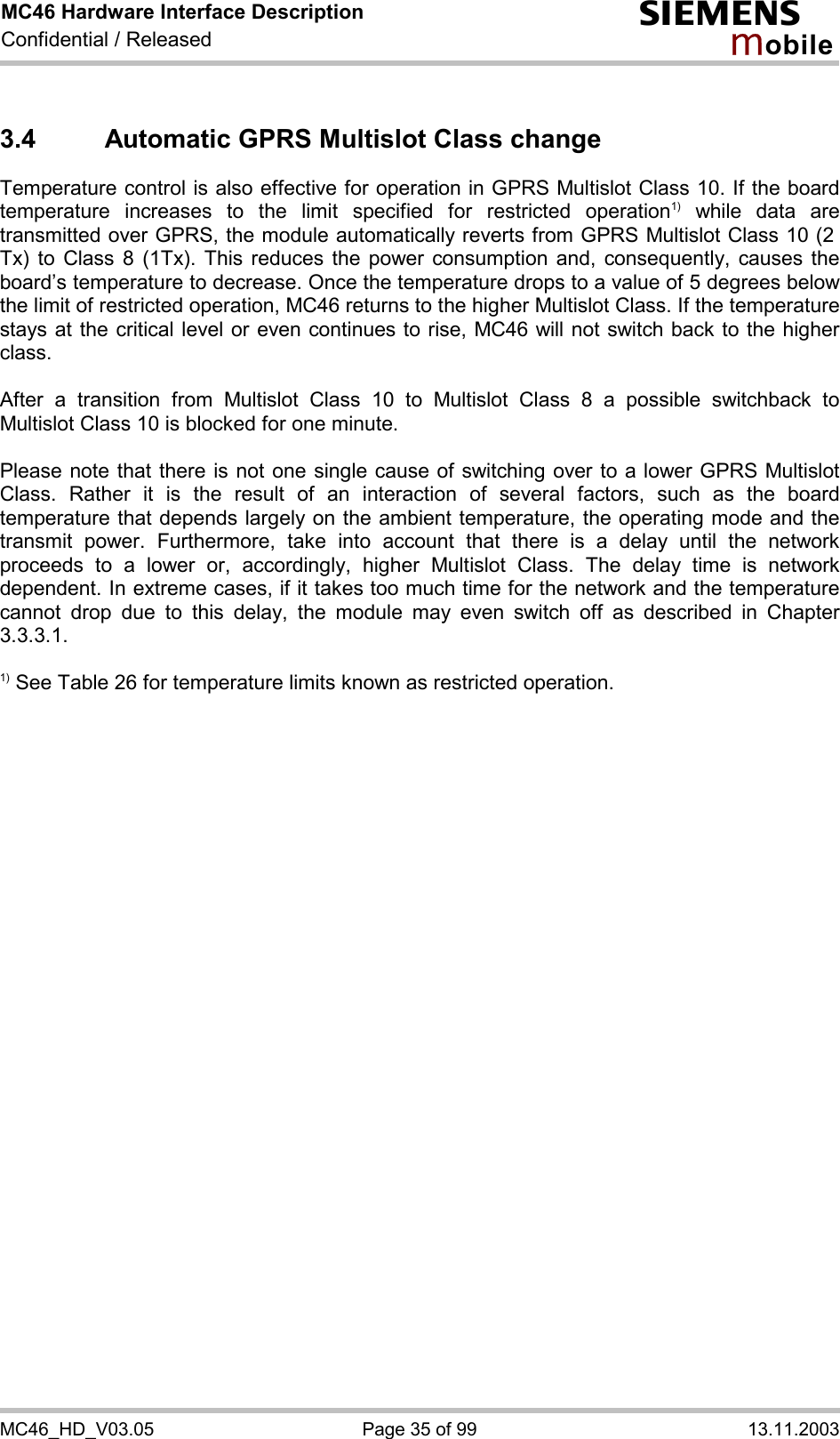 MC46 Hardware Interface Description Confidential / Released s mo b i l e MC46_HD_V03.05  Page 35 of 99  13.11.2003 3.4  Automatic GPRS Multislot Class change Temperature control is also effective for operation in GPRS Multislot Class 10. If the board temperature increases to the limit specified for restricted operation1) while data are transmitted over GPRS, the module automatically reverts from GPRS Multislot Class 10 (2  Tx) to Class 8 (1Tx). This reduces the power consumption and, consequently, causes the board’s temperature to decrease. Once the temperature drops to a value of 5 degrees below the limit of restricted operation, MC46 returns to the higher Multislot Class. If the temperature stays at the critical level or even continues to rise, MC46 will not switch back to the higher class.   After a transition from Multislot Class 10 to Multislot Class 8 a possible switchback to Multislot Class 10 is blocked for one minute.  Please note that there is not one single cause of switching over to a lower GPRS Multislot Class. Rather it is the result of an interaction of several factors, such as the board temperature that depends largely on the ambient temperature, the operating mode and the transmit power. Furthermore, take into account that there is a delay until the network proceeds to a lower or, accordingly, higher Multislot Class. The delay time is network dependent. In extreme cases, if it takes too much time for the network and the temperature cannot drop due to this delay, the module may even switch off as described in Chapter 3.3.3.1.  1) See Table 26 for temperature limits known as restricted operation.  