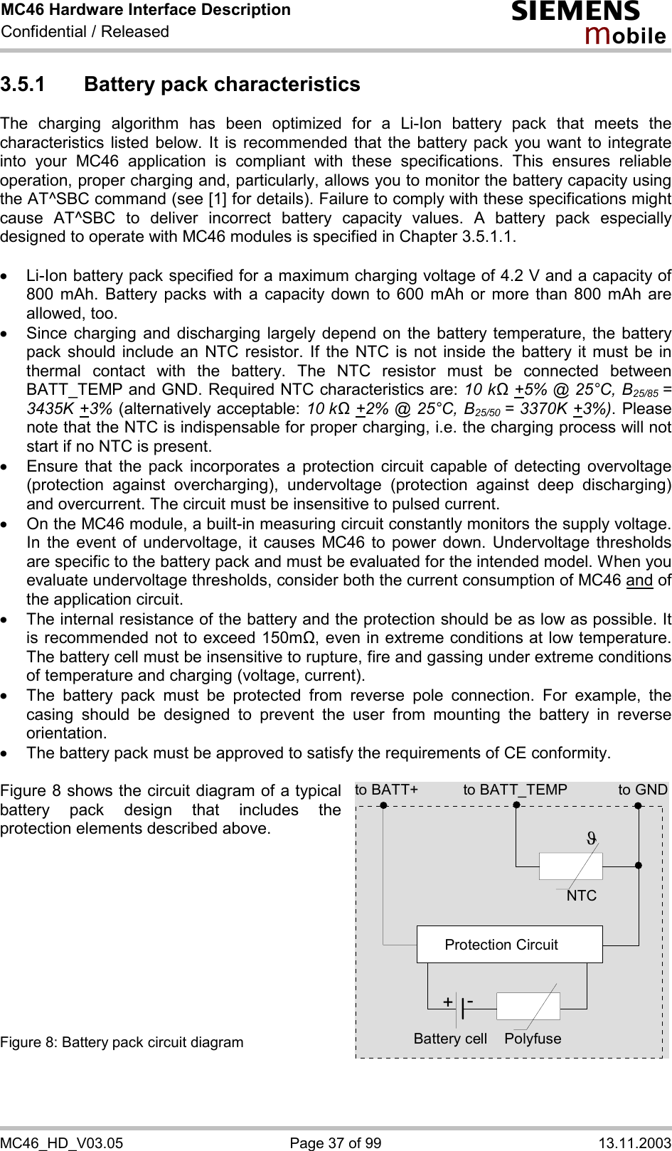 MC46 Hardware Interface Description Confidential / Released s mo b i l e MC46_HD_V03.05  Page 37 of 99  13.11.2003 3.5.1  Battery pack characteristics The charging algorithm has been optimized for a Li-Ion battery pack that meets the characteristics listed below. It is recommended that the battery pack you want to integrate into your MC46 application is compliant with these specifications. This ensures reliable operation, proper charging and, particularly, allows you to monitor the battery capacity using the AT^SBC command (see [1] for details). Failure to comply with these specifications might cause AT^SBC to deliver incorrect battery capacity values. A battery pack especially designed to operate with MC46 modules is specified in Chapter 3.5.1.1.  ·  Li-Ion battery pack specified for a maximum charging voltage of 4.2 V and a capacity of 800 mAh. Battery packs with a capacity down to 600 mAh or more than 800 mAh are allowed, too. ·  Since charging and discharging largely depend on the battery temperature, the battery pack should include an NTC resistor. If the NTC is not inside the battery it must be in thermal contact with the battery. The NTC resistor must be connected between BATT_TEMP and GND. Required NTC characteristics are: 10 kΩ +5% @ 25°C, B25/85 = 3435K +3% (alternatively acceptable: 10 kΩ +2% @ 25°C, B25/50 = 3370K +3%). Please note that the NTC is indispensable for proper charging, i.e. the charging process will not start if no NTC is present. ·  Ensure that the pack incorporates a protection circuit capable of detecting overvoltage (protection against overcharging), undervoltage (protection against deep discharging) and overcurrent. The circuit must be insensitive to pulsed current. ·  On the MC46 module, a built-in measuring circuit constantly monitors the supply voltage. In the event of undervoltage, it causes MC46 to power down. Undervoltage thresholds are specific to the battery pack and must be evaluated for the intended model. When you evaluate undervoltage thresholds, consider both the current consumption of MC46 and of the application circuit.  ·  The internal resistance of the battery and the protection should be as low as possible. It is recommended not to exceed 150m&quot;, even in extreme conditions at low temperature. The battery cell must be insensitive to rupture, fire and gassing under extreme conditions of temperature and charging (voltage, current). ·  The battery pack must be protected from reverse pole connection. For example, the casing should be designed to prevent the user from mounting the battery in reverse orientation. ·  The battery pack must be approved to satisfy the requirements of CE conformity.  Figure 8 shows the circuit diagram of a typical battery pack design that includes the protection elements described above.           Figure 8: Battery pack circuit diagram to BATT_TEMP to GNDNTCPolyfuseJProtection Circuit+-Battery cellto BATT+