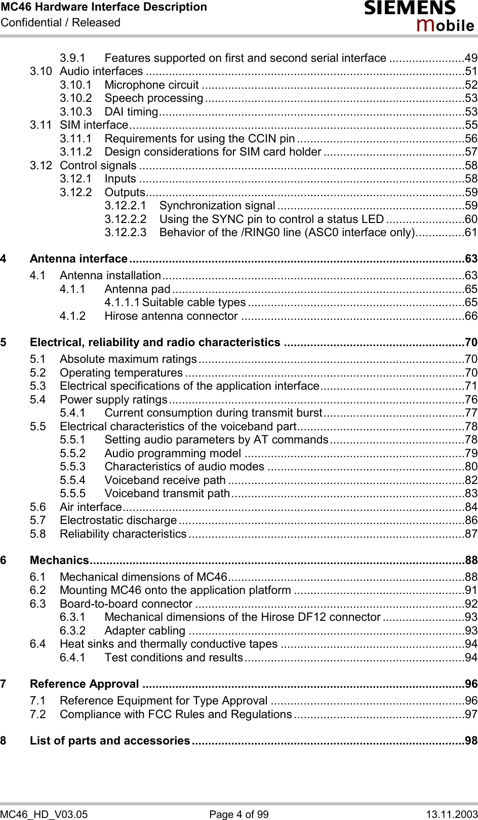 MC46 Hardware Interface Description Confidential / Released s mo b i l e MC46_HD_V03.05  Page 4 of 99  13.11.2003 3.9.1 Features supported on first and second serial interface .......................49 3.10 Audio interfaces .................................................................................................51 3.10.1 Microphone circuit ................................................................................52 3.10.2 Speech processing ...............................................................................53 3.10.3 DAI timing.............................................................................................53 3.11 SIM interface......................................................................................................55 3.11.1 Requirements for using the CCIN pin ...................................................56 3.11.2 Design considerations for SIM card holder ...........................................57 3.12 Control signals ...................................................................................................58 3.12.1 Inputs ...................................................................................................58 3.12.2 Outputs.................................................................................................59 3.12.2.1 Synchronization signal .........................................................59 3.12.2.2 Using the SYNC pin to control a status LED ........................60 3.12.2.3 Behavior of the /RING0 line (ASC0 interface only)...............61 4 Antenna interface......................................................................................................63 4.1 Antenna installation............................................................................................63 4.1.1 Antenna pad .........................................................................................65 4.1.1.1 Suitable cable types ..................................................................65 4.1.2 Hirose antenna connector ....................................................................66 5 Electrical, reliability and radio characteristics .......................................................70 5.1 Absolute maximum ratings.................................................................................70 5.2 Operating temperatures .....................................................................................70 5.3 Electrical specifications of the application interface............................................71 5.4 Power supply ratings..........................................................................................76 5.4.1 Current consumption during transmit burst...........................................77 5.5 Electrical characteristics of the voiceband part...................................................78 5.5.1 Setting audio parameters by AT commands.........................................78 5.5.2 Audio programming model ...................................................................79 5.5.3 Characteristics of audio modes ............................................................80 5.5.4 Voiceband receive path ........................................................................82 5.5.5 Voiceband transmit path.......................................................................83 5.6 Air interface........................................................................................................84 5.7 Electrostatic discharge .......................................................................................86 5.8 Reliability characteristics ....................................................................................87 6 Mechanics..................................................................................................................88 6.1 Mechanical dimensions of MC46........................................................................88 6.2 Mounting MC46 onto the application platform ....................................................91 6.3 Board-to-board connector ..................................................................................92 6.3.1 Mechanical dimensions of the Hirose DF12 connector .........................93 6.3.2 Adapter cabling ....................................................................................93 6.4 Heat sinks and thermally conductive tapes ........................................................94 6.4.1 Test conditions and results...................................................................94 7 Reference Approval ..................................................................................................96 7.1 Reference Equipment for Type Approval ...........................................................96 7.2 Compliance with FCC Rules and Regulations ....................................................97 8 List of parts and accessories...................................................................................98  