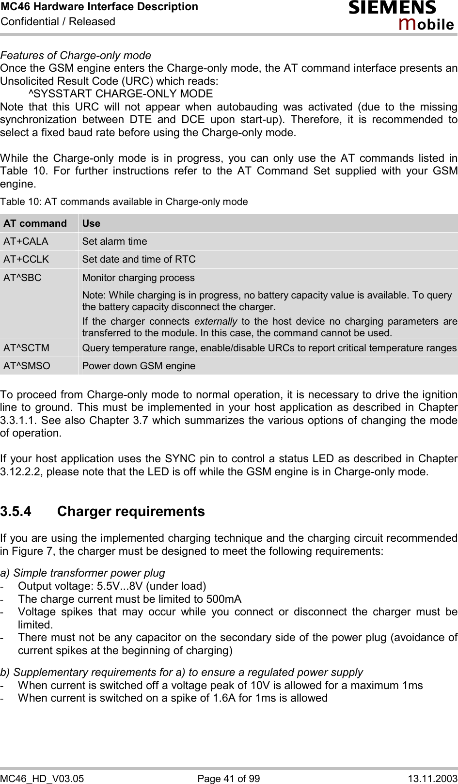 MC46 Hardware Interface Description Confidential / Released s mo b i l e MC46_HD_V03.05  Page 41 of 99  13.11.2003 Features of Charge-only mode Once the GSM engine enters the Charge-only mode, the AT command interface presents an Unsolicited Result Code (URC) which reads:   ^SYSSTART CHARGE-ONLY MODE Note that this URC will not appear when autobauding was activated (due to the missing synchronization between DTE and DCE upon start-up). Therefore, it is recommended to select a fixed baud rate before using the Charge-only mode.  While the Charge-only mode is in progress, you can only use the AT commands listed in Table 10. For further instructions refer to the AT Command Set supplied with your GSM engine. Table 10: AT commands available in Charge-only mode AT command  Use AT+CALA  Set alarm time AT+CCLK  Set date and time of RTC AT^SBC  Monitor charging process Note: While charging is in progress, no battery capacity value is available. To query the battery capacity disconnect the charger.  If the charger connects externally to the host device no charging parameters are transferred to the module. In this case, the command cannot be used. AT^SCTM  Query temperature range, enable/disable URCs to report critical temperature rangesAT^SMSO  Power down GSM engine  To proceed from Charge-only mode to normal operation, it is necessary to drive the ignition line to ground. This must be implemented in your host application as described in Chapter 3.3.1.1. See also Chapter 3.7 which summarizes the various options of changing the mode of operation.  If your host application uses the SYNC pin to control a status LED as described in Chapter 3.12.2.2, please note that the LED is off while the GSM engine is in Charge-only mode.  3.5.4 Charger requirements If you are using the implemented charging technique and the charging circuit recommended in Figure 7, the charger must be designed to meet the following requirements:   a) Simple transformer power plug -  Output voltage: 5.5V...8V (under load) -  The charge current must be limited to 500mA -  Voltage spikes that may occur while you connect or disconnect the charger must be limited. -  There must not be any capacitor on the secondary side of the power plug (avoidance of current spikes at the beginning of charging)  b) Supplementary requirements for a) to ensure a regulated power supply  -  When current is switched off a voltage peak of 10V is allowed for a maximum 1ms -  When current is switched on a spike of 1.6A for 1ms is allowed  