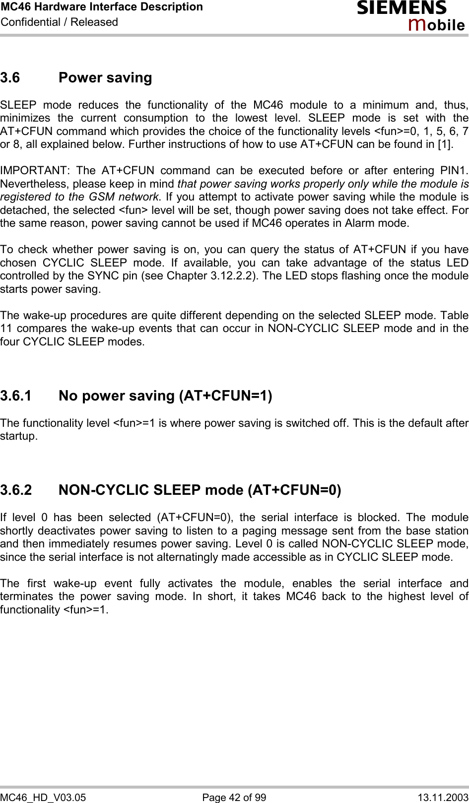 MC46 Hardware Interface Description Confidential / Released s mo b i l e MC46_HD_V03.05  Page 42 of 99  13.11.2003 3.6 Power saving SLEEP mode reduces the functionality of the MC46 module to a minimum and, thus, minimizes the current consumption to the lowest level. SLEEP mode is set with the AT+CFUN command which provides the choice of the functionality levels &lt;fun&gt;=0, 1, 5, 6, 7 or 8, all explained below. Further instructions of how to use AT+CFUN can be found in [1].  IMPORTANT: The AT+CFUN command can be executed before or after entering PIN1. Nevertheless, please keep in mind that power saving works properly only while the module is registered to the GSM network. If you attempt to activate power saving while the module is detached, the selected &lt;fun&gt; level will be set, though power saving does not take effect. For the same reason, power saving cannot be used if MC46 operates in Alarm mode.  To check whether power saving is on, you can query the status of AT+CFUN if you have chosen CYCLIC SLEEP mode. If available, you can take advantage of the status LED controlled by the SYNC pin (see Chapter 3.12.2.2). The LED stops flashing once the module starts power saving.  The wake-up procedures are quite different depending on the selected SLEEP mode. Table 11 compares the wake-up events that can occur in NON-CYCLIC SLEEP mode and in the four CYCLIC SLEEP modes.   3.6.1  No power saving (AT+CFUN=1) The functionality level &lt;fun&gt;=1 is where power saving is switched off. This is the default after startup.    3.6.2  NON-CYCLIC SLEEP mode (AT+CFUN=0) If level 0 has been selected (AT+CFUN=0), the serial interface is blocked. The module shortly deactivates power saving to listen to a paging message sent from the base station and then immediately resumes power saving. Level 0 is called NON-CYCLIC SLEEP mode, since the serial interface is not alternatingly made accessible as in CYCLIC SLEEP mode.  The first wake-up event fully activates the module, enables the serial interface and terminates the power saving mode. In short, it takes MC46 back to the highest level of functionality &lt;fun&gt;=1.    