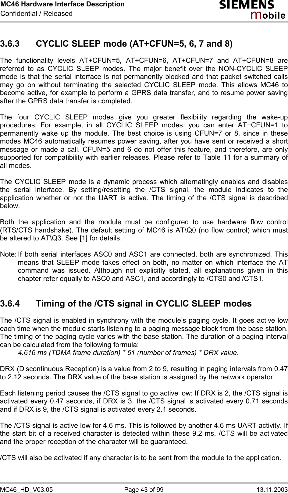 MC46 Hardware Interface Description Confidential / Released s mo b i l e MC46_HD_V03.05  Page 43 of 99  13.11.2003 3.6.3  CYCLIC SLEEP mode (AT+CFUN=5, 6, 7 and 8) The functionality levels AT+CFUN=5, AT+CFUN=6, AT+CFUN=7 and AT+CFUN=8 are referred to as CYCLIC SLEEP modes. The major benefit over the NON-CYCLIC SLEEP mode is that the serial interface is not permanently blocked and that packet switched calls may go on without terminating the selected CYCLIC SLEEP mode. This allows MC46 to become active, for example to perform a GPRS data transfer, and to resume power saving after the GPRS data transfer is completed.  The four CYCLIC SLEEP modes give you greater flexibility regarding the wake-up procedures: For example, in all CYCLIC SLEEP modes, you can enter AT+CFUN=1 to permanently wake up the module. The best choice is using CFUN=7 or 8, since in these modes MC46 automatically resumes power saving, after you have sent or received a short message or made a call. CFUN=5 and 6 do not offer this feature, and therefore, are only supported for compatibility with earlier releases. Please refer to Table 11 for a summary of all modes.  The CYCLIC SLEEP mode is a dynamic process which alternatingly enables and disables the serial interface. By setting/resetting the /CTS signal, the module indicates to the application whether or not the UART is active. The timing of the /CTS signal is described below.   Both the application and the module must be configured to use hardware flow control (RTS/CTS handshake). The default setting of MC46 is AT\Q0 (no flow control) which must be altered to AT\Q3. See [1] for details.  Note: If both serial interfaces ASC0 and ASC1 are connected, both are synchronized. This means that SLEEP mode takes effect on both, no matter on which interface the AT command was issued. Although not explicitly stated, all explanations given in this chapter refer equally to ASC0 and ASC1, and accordingly to /CTS0 and /CTS1.   3.6.4  Timing of the /CTS signal in CYCLIC SLEEP modes The /CTS signal is enabled in synchrony with the module’s paging cycle. It goes active low each time when the module starts listening to a paging message block from the base station. The timing of the paging cycle varies with the base station. The duration of a paging interval can be calculated from the following formula:  4.616 ms (TDMA frame duration) * 51 (number of frames) * DRX value.   DRX (Discontinuous Reception) is a value from 2 to 9, resulting in paging intervals from 0.47 to 2.12 seconds. The DRX value of the base station is assigned by the network operator.   Each listening period causes the /CTS signal to go active low: If DRX is 2, the /CTS signal is activated every 0.47 seconds, if DRX is 3, the /CTS signal is activated every 0.71 seconds and if DRX is 9, the /CTS signal is activated every 2.1 seconds.  The /CTS signal is active low for 4.6 ms. This is followed by another 4.6 ms UART activity. If the start bit of a received character is detected within these 9.2 ms, /CTS will be activated and the proper reception of the character will be guaranteed.   /CTS will also be activated if any character is to be sent from the module to the application.  