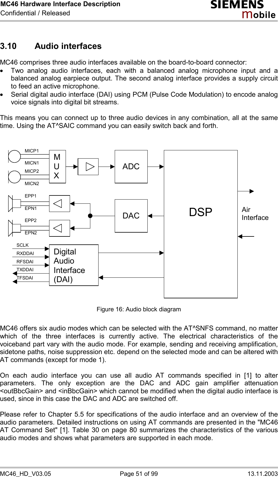 MC46 Hardware Interface Description Confidential / Released s mo b i l e MC46_HD_V03.05  Page 51 of 99  13.11.2003 3.10 Audio interfaces MC46 comprises three audio interfaces available on the board-to-board connector:  ·  Two analog audio interfaces, each with a balanced analog microphone input and a balanced analog earpiece output. The second analog interface provides a supply circuit to feed an active microphone. ·  Serial digital audio interface (DAI) using PCM (Pulse Code Modulation) to encode analog voice signals into digital bit streams.  This means you can connect up to three audio devices in any combination, all at the same time. Using the AT^SAIC command you can easily switch back and forth.    M U X  ADC    DSP  DACAir InterfaceDigital Audio Interface (DAI) MICP1 MICN1 MICP2 MICN2 EPP1 EPN1 EPP2 EPN2 SCLK RXDDAI TFSDAI RFSDAI TXDDAI  Figure 16: Audio block diagram  MC46 offers six audio modes which can be selected with the AT^SNFS command, no matter which of the three interfaces is currently active. The electrical characteristics of the voiceband part vary with the audio mode. For example, sending and receiving amplification, sidetone paths, noise suppression etc. depend on the selected mode and can be altered with AT commands (except for mode 1).  On each audio interface you can use all audio AT commands specified in [1] to alter parameters. The only exception are the DAC and ADC gain amplifier attenuation &lt;outBbcGain&gt; and &lt;inBbcGain&gt; which cannot be modified when the digital audio interface is used, since in this case the DAC and ADC are switched off.  Please refer to Chapter 5.5 for specifications of the audio interface and an overview of the audio parameters. Detailed instructions on using AT commands are presented in the &quot;MC46 AT Command Set&quot; [1]. Table 30 on page 80 summarizes the characteristics of the various audio modes and shows what parameters are supported in each mode.   