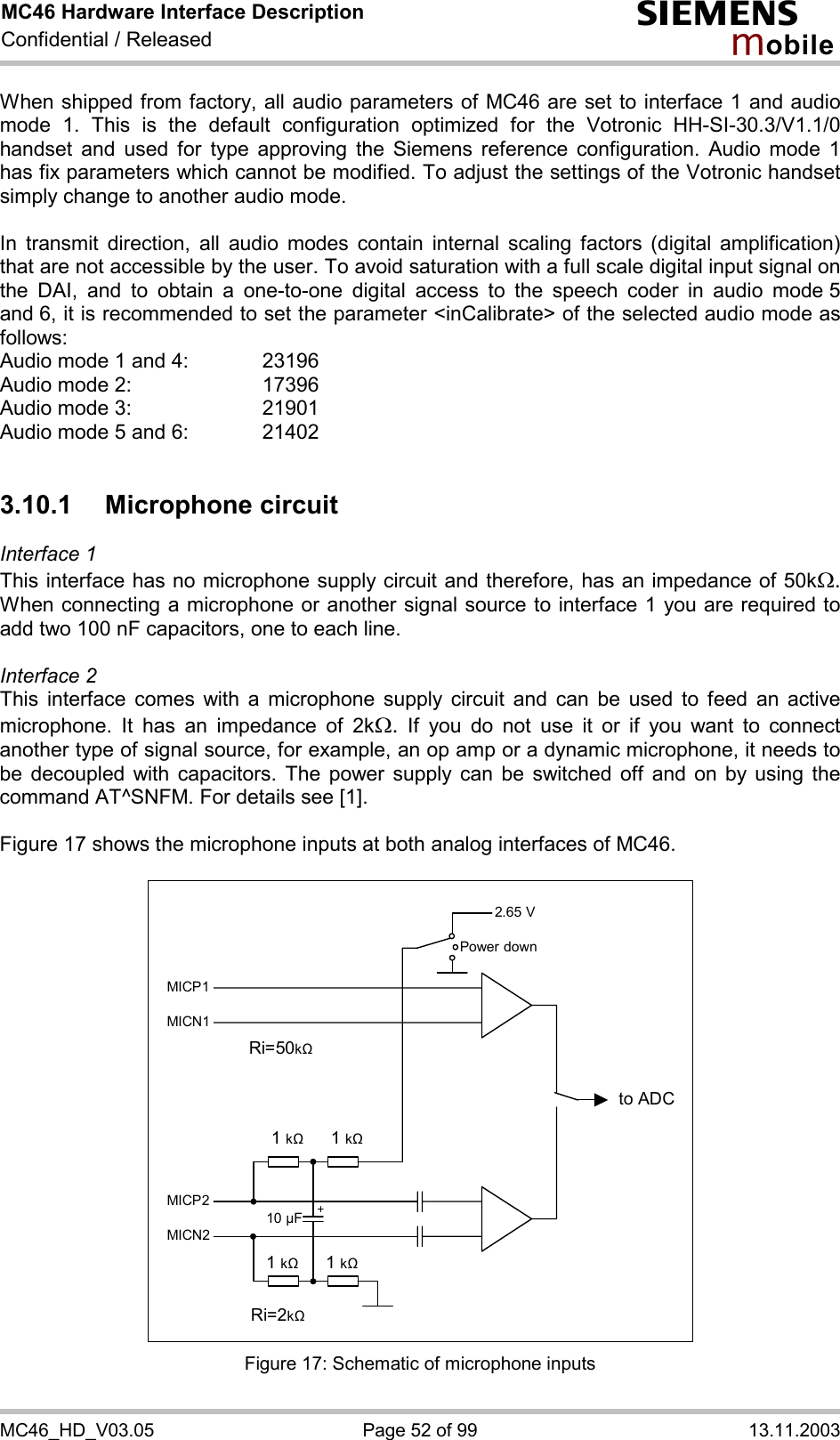 MC46 Hardware Interface Description Confidential / Released s mo b i l e MC46_HD_V03.05  Page 52 of 99  13.11.2003 When shipped from factory, all audio parameters of MC46 are set to interface 1 and audio mode 1. This is the default configuration optimized for the Votronic HH-SI-30.3/V1.1/0 handset and used for type approving the Siemens reference configuration. Audio mode 1 has fix parameters which cannot be modified. To adjust the settings of the Votronic handset simply change to another audio mode.  In transmit direction, all audio modes contain internal scaling factors (digital amplification) that are not accessible by the user. To avoid saturation with a full scale digital input signal on the DAI, and to obtain a one-to-one digital access to the speech coder in audio mode 5 and 6, it is recommended to set the parameter &lt;inCalibrate&gt; of the selected audio mode as follows: Audio mode 1 and 4:    23196 Audio mode 2:     17396 Audio mode 3:    21901 Audio mode 5 and 6:    21402  3.10.1 Microphone circuit Interface 1  This interface has no microphone supply circuit and therefore, has an impedance of 50kW. When connecting a microphone or another signal source to interface 1 you are required to add two 100 nF capacitors, one to each line.   Interface 2 This interface comes with a microphone supply circuit and can be used to feed an active microphone. It has an impedance of 2kW. If you do not use it or if you want to connect another type of signal source, for example, an op amp or a dynamic microphone, it needs to be decoupled with capacitors. The power supply can be switched off and on by using the command AT^SNFM. For details see [1].  Figure 17 shows the microphone inputs at both analog interfaces of MC46.    2.65 V to ADC Power downMICP1MICN1 MICP2MICN2 1 k&quot;   1 k&quot;1 k&quot; 1 k&quot;10 µF Ri=50k&quot; Ri=2k&quot;  Figure 17: Schematic of microphone inputs 