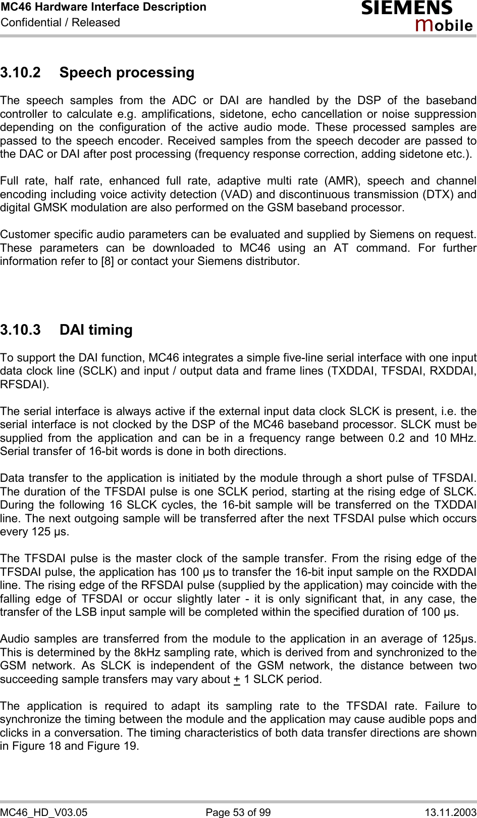 MC46 Hardware Interface Description Confidential / Released s mo b i l e MC46_HD_V03.05  Page 53 of 99  13.11.2003 3.10.2 Speech processing The speech samples from the ADC or DAI are handled by the DSP of the baseband controller to calculate e.g. amplifications, sidetone, echo cancellation or noise suppression depending on the configuration of the active audio mode. These processed samples are passed to the speech encoder. Received samples from the speech decoder are passed to the DAC or DAI after post processing (frequency response correction, adding sidetone etc.).  Full rate, half rate, enhanced full rate, adaptive multi rate (AMR), speech and channel encoding including voice activity detection (VAD) and discontinuous transmission (DTX) and digital GMSK modulation are also performed on the GSM baseband processor.  Customer specific audio parameters can be evaluated and supplied by Siemens on request. These parameters can be downloaded to MC46 using an AT command. For further information refer to [8] or contact your Siemens distributor.    3.10.3 DAI timing To support the DAI function, MC46 integrates a simple five-line serial interface with one input data clock line (SCLK) and input / output data and frame lines (TXDDAI, TFSDAI, RXDDAI, RFSDAI).   The serial interface is always active if the external input data clock SLCK is present, i.e. the serial interface is not clocked by the DSP of the MC46 baseband processor. SLCK must be supplied from the application and can be in a frequency range between 0.2 and 10 MHz. Serial transfer of 16-bit words is done in both directions.   Data transfer to the application is initiated by the module through a short pulse of TFSDAI. The duration of the TFSDAI pulse is one SCLK period, starting at the rising edge of SLCK. During the following 16 SLCK cycles, the 16-bit sample will be transferred on the TXDDAI line. The next outgoing sample will be transferred after the next TFSDAI pulse which occurs every 125 µs.   The TFSDAI pulse is the master clock of the sample transfer. From the rising edge of the TFSDAI pulse, the application has 100 µs to transfer the 16-bit input sample on the RXDDAI line. The rising edge of the RFSDAI pulse (supplied by the application) may coincide with the falling edge of TFSDAI or occur slightly later - it is only significant that, in any case, the transfer of the LSB input sample will be completed within the specified duration of 100 µs.   Audio samples are transferred from the module to the application in an average of 125µs. This is determined by the 8kHz sampling rate, which is derived from and synchronized to the GSM network. As SLCK is independent of the GSM network, the distance between two succeeding sample transfers may vary about + 1 SLCK period.  The application is required to adapt its sampling rate to the TFSDAI rate. Failure to synchronize the timing between the module and the application may cause audible pops and clicks in a conversation. The timing characteristics of both data transfer directions are shown in Figure 18 and Figure 19.  