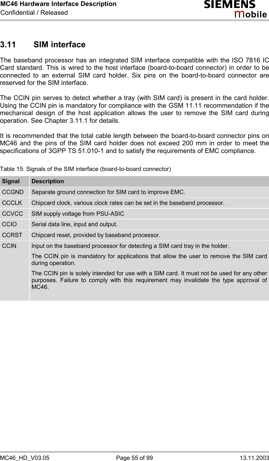 MC46 Hardware Interface Description Confidential / Released s mo b i l e MC46_HD_V03.05  Page 55 of 99  13.11.2003 3.11 SIM interface The baseband processor has an integrated SIM interface compatible with the ISO 7816 IC Card standard. This is wired to the host interface (board-to-board connector) in order to be connected to an external SIM card holder. Six pins on the board-to-board connector are reserved for the SIM interface.   The CCIN pin serves to detect whether a tray (with SIM card) is present in the card holder. Using the CCIN pin is mandatory for compliance with the GSM 11.11 recommendation if the mechanical design of the host application allows the user to remove the SIM card during operation. See Chapter 3.11.1 for details.  It is recommended that the total cable length between the board-to-board connector pins on MC46 and the pins of the SIM card holder does not exceed 200 mm in order to meet the specifications of 3GPP TS 51.010-1 and to satisfy the requirements of EMC compliance.  Table 15: Signals of the SIM interface (board-to-board connector) Signal  Description CCGND  Separate ground connection for SIM card to improve EMC. CCCLK  Chipcard clock, various clock rates can be set in the baseband processor. CCVCC  SIM supply voltage from PSU-ASIC CCIO  Serial data line, input and output. CCRST  Chipcard reset, provided by baseband processor. CCIN  Input on the baseband processor for detecting a SIM card tray in the holder. The CCIN pin is mandatory for applications that allow the user to remove the SIM card during operation.  The CCIN pin is solely intended for use with a SIM card. It must not be used for any other purposes. Failure to comply with this requirement may invalidate the type approval of MC46.   