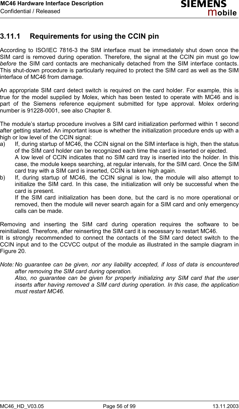 MC46 Hardware Interface Description Confidential / Released s mo b i l e MC46_HD_V03.05  Page 56 of 99  13.11.2003 3.11.1  Requirements for using the CCIN pin According to ISO/IEC 7816-3 the SIM interface must be immediately shut down once the SIM card is removed during operation. Therefore, the signal at the CCIN pin must go low before the SIM card contacts are mechanically detached from the SIM interface contacts. This shut-down procedure is particularly required to protect the SIM card as well as the SIM interface of MC46 from damage.  An appropriate SIM card detect switch is required on the card holder. For example, this is true for the model supplied by Molex, which has been tested to operate with MC46 and is part of the Siemens reference equipment submitted for type approval. Molex ordering number is 91228-0001, see also Chapter 8.  The module’s startup procedure involves a SIM card initialization performed within 1 second after getting started. An important issue is whether the initialization procedure ends up with a high or low level of the CCIN signal: a)  If, during startup of MC46, the CCIN signal on the SIM interface is high, then the status of the SIM card holder can be recognized each time the card is inserted or ejected.    A low level of CCIN indicates that no SIM card tray is inserted into the holder. In this case, the module keeps searching, at regular intervals, for the SIM card. Once the SIM card tray with a SIM card is inserted, CCIN is taken high again. b)  If, during startup of MC46, the CCIN signal is low, the module will also attempt to initialize the SIM card. In this case, the initialization will only be successful when the card is present.    If the SIM card initialization has been done, but the card is no more operational or removed, then the module will never search again for a SIM card and only emergency calls can be made.  Removing and inserting the SIM card during operation requires the software to be reinitialized. Therefore, after reinserting the SIM card it is necessary to restart MC46.  It is strongly recommended to connect the contacts of the SIM card detect switch to the CCIN input and to the CCVCC output of the module as illustrated in the sample diagram in Figure 20.  Note: No guarantee can be given, nor any liability accepted, if loss of data is encountered after removing the SIM card during operation.    Also, no guarantee can be given for properly initializing any SIM card that the user inserts after having removed a SIM card during operation. In this case, the application must restart MC46.   