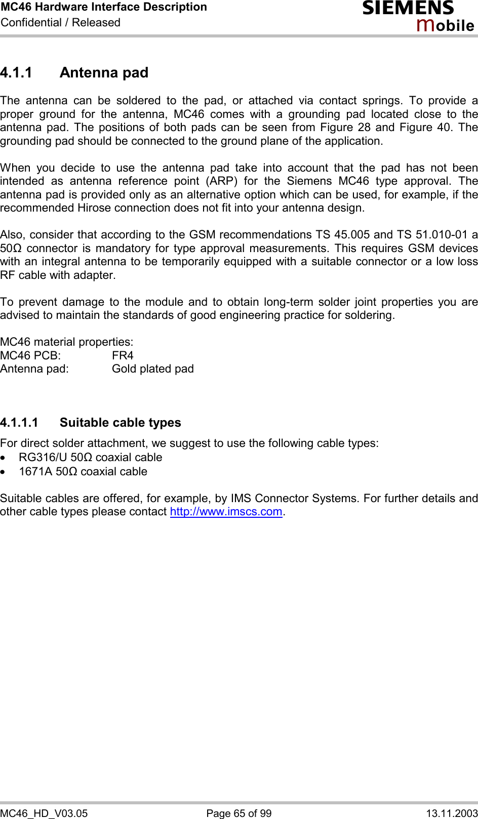 MC46 Hardware Interface Description Confidential / Released s mo b i l e MC46_HD_V03.05  Page 65 of 99  13.11.2003 4.1.1 Antenna pad The antenna can be soldered to the pad, or attached via contact springs. To provide a proper ground for the antenna, MC46 comes with a grounding pad located close to the antenna pad. The positions of both pads can be seen from Figure 28 and Figure 40. The grounding pad should be connected to the ground plane of the application.  When you decide to use the antenna pad take into account that the pad has not been intended as antenna reference point (ARP) for the Siemens MC46 type approval. The antenna pad is provided only as an alternative option which can be used, for example, if the recommended Hirose connection does not fit into your antenna design.   Also, consider that according to the GSM recommendations TS 45.005 and TS 51.010-01 a 50&quot; connector is mandatory for type approval measurements. This requires GSM devices with an integral antenna to be temporarily equipped with a suitable connector or a low loss RF cable with adapter.   To prevent damage to the module and to obtain long-term solder joint properties you are advised to maintain the standards of good engineering practice for soldering.  MC46 material properties: MC46 PCB:     FR4 Antenna pad:    Gold plated pad   4.1.1.1  Suitable cable types For direct solder attachment, we suggest to use the following cable types: ·  RG316/U 50&quot; coaxial cable  ·  1671A 50&quot; coaxial cable  Suitable cables are offered, for example, by IMS Connector Systems. For further details and other cable types please contact http://www.imscs.com.  