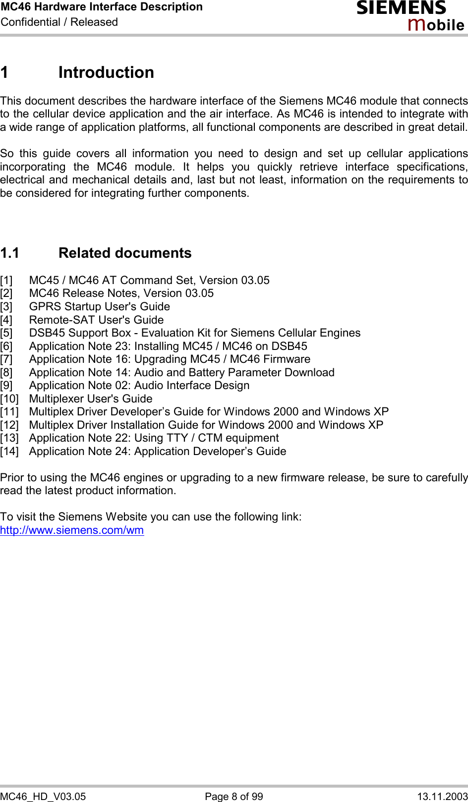 MC46 Hardware Interface Description Confidential / Released s mo b i l e MC46_HD_V03.05  Page 8 of 99  13.11.2003 1 Introduction This document describes the hardware interface of the Siemens MC46 module that connects to the cellular device application and the air interface. As MC46 is intended to integrate with a wide range of application platforms, all functional components are described in great detail.  So this guide covers all information you need to design and set up cellular applications incorporating the MC46 module. It helps you quickly retrieve interface specifications, electrical and mechanical details and, last but not least, information on the requirements to be considered for integrating further components.    1.1 Related documents [1]  MC45 / MC46 AT Command Set, Version 03.05 [2]  MC46 Release Notes, Version 03.05 [3]  GPRS Startup User&apos;s Guide [4]  Remote-SAT User&apos;s Guide [5]  DSB45 Support Box - Evaluation Kit for Siemens Cellular Engines [6]  Application Note 23: Installing MC45 / MC46 on DSB45 [7]  Application Note 16: Upgrading MC45 / MC46 Firmware [8]  Application Note 14: Audio and Battery Parameter Download [9]  Application Note 02: Audio Interface Design [10]  Multiplexer User&apos;s Guide [11]  Multiplex Driver Developer’s Guide for Windows 2000 and Windows XP [12]  Multiplex Driver Installation Guide for Windows 2000 and Windows XP [13]  Application Note 22: Using TTY / CTM equipment  [14]  Application Note 24: Application Developer’s Guide  Prior to using the MC46 engines or upgrading to a new firmware release, be sure to carefully read the latest product information.  To visit the Siemens Website you can use the following link: http://www.siemens.com/wm   