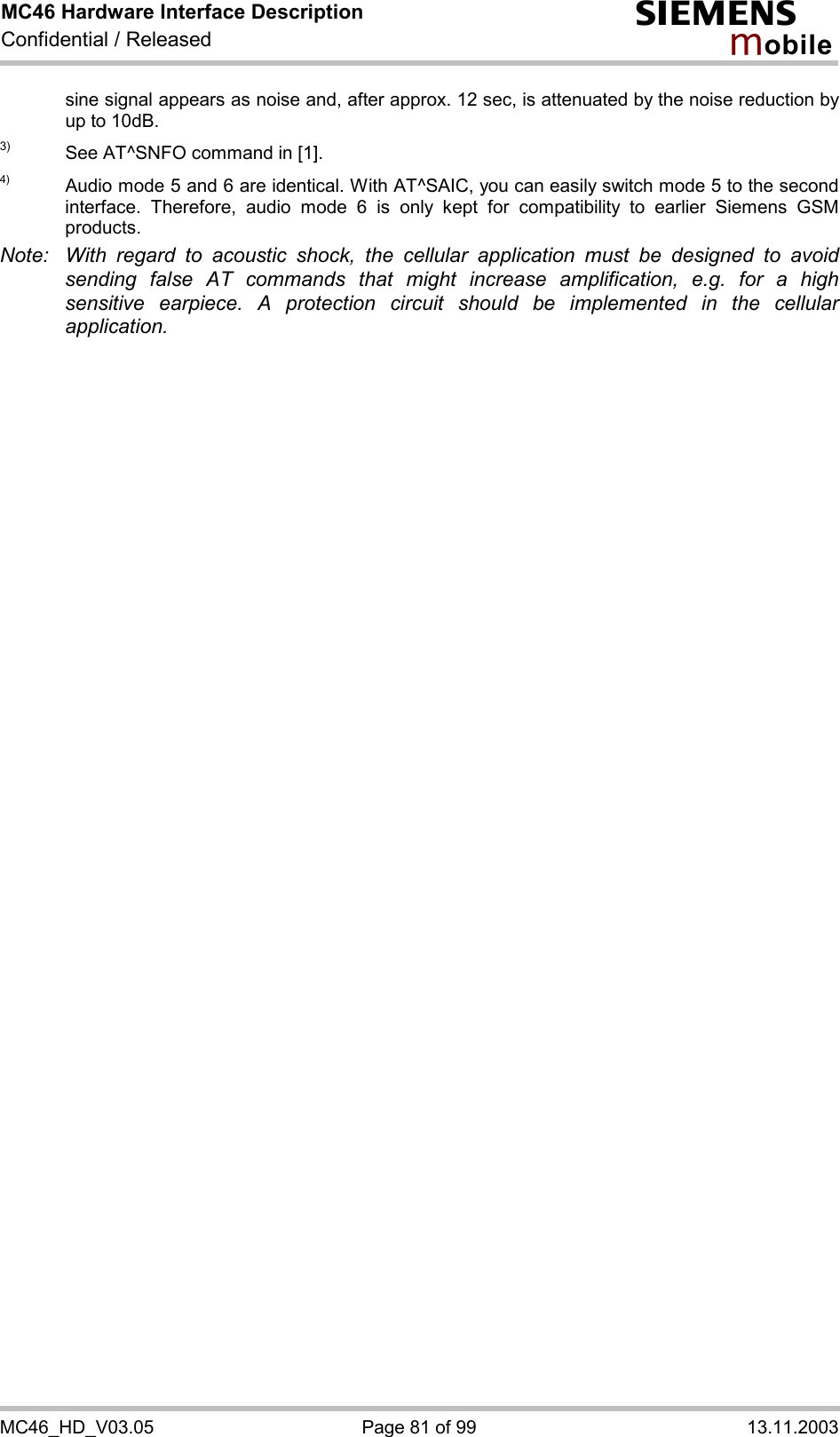 MC46 Hardware Interface Description Confidential / Released s mo b i l e MC46_HD_V03.05  Page 81 of 99  13.11.2003 sine signal appears as noise and, after approx. 12 sec, is attenuated by the noise reduction by up to 10dB.  3)  See AT^SNFO command in [1]. 4)  Audio mode 5 and 6 are identical. With AT^SAIC, you can easily switch mode 5 to the second interface. Therefore, audio mode 6 is only kept for compatibility to earlier Siemens GSM products.  Note:  With regard to acoustic shock, the cellular application must be designed to avoid sending false AT commands that might increase amplification, e.g. for a high sensitive earpiece. A protection circuit should be implemented in the cellular application.  