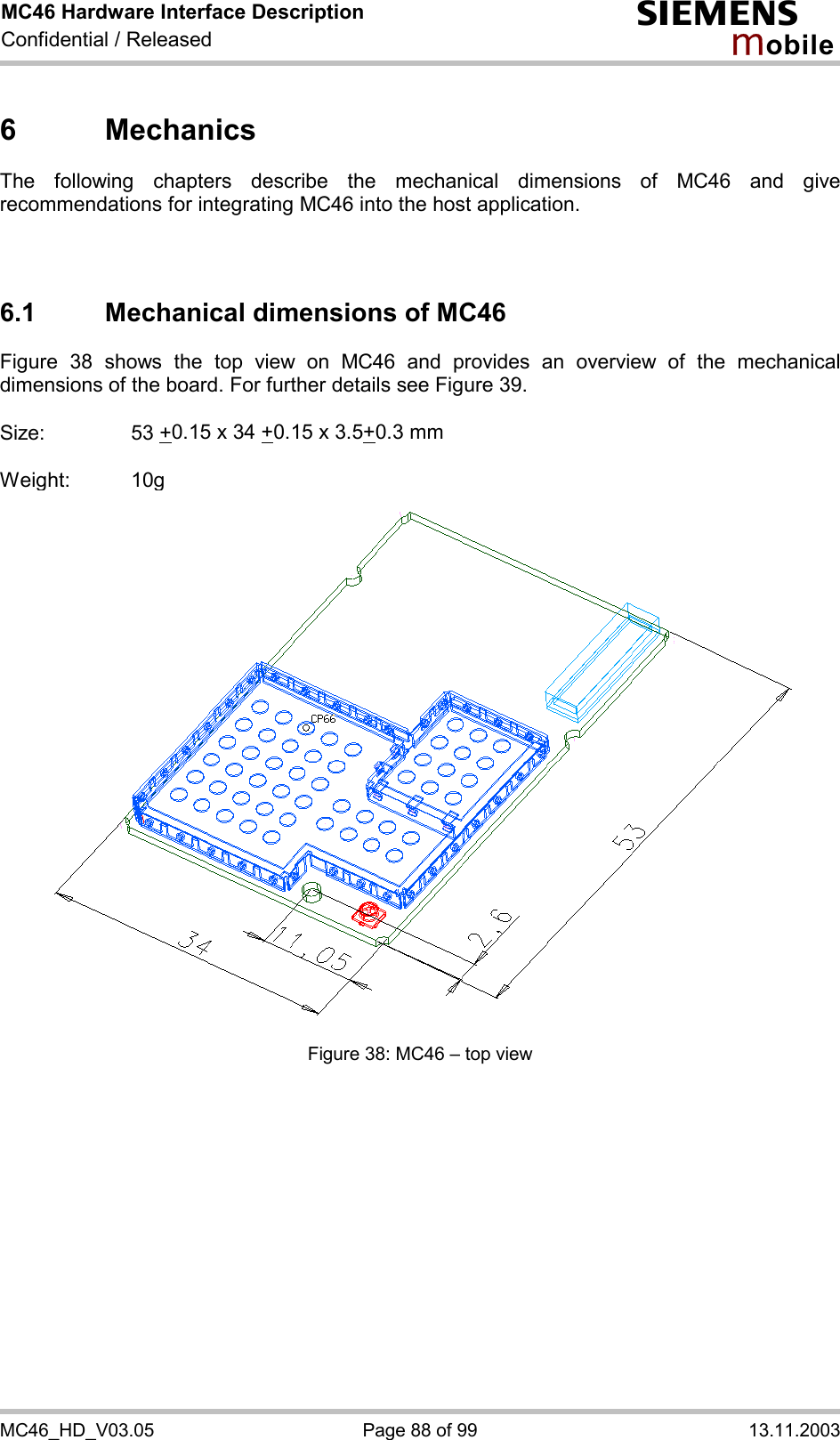 MC46 Hardware Interface Description Confidential / Released s mo b i l e MC46_HD_V03.05  Page 88 of 99  13.11.2003 6 Mechanics The following chapters describe the mechanical dimensions of MC46 and give recommendations for integrating MC46 into the host application.    6.1 Mechanical dimensions of MC46 Figure 38 shows the top view on MC46 and provides an overview of the mechanical dimensions of the board. For further details see Figure 39.  Size:     53 +0.15 x 34 +0.15 x 3.5+0.3 mm  Weight: 10g  Figure 38: MC46 – top view    