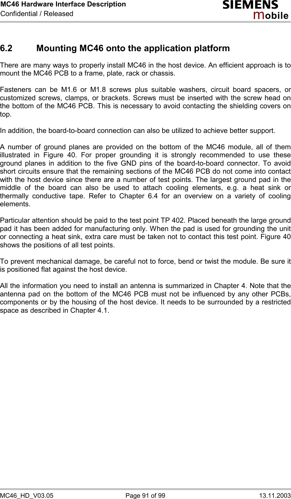 MC46 Hardware Interface Description Confidential / Released s mo b i l e MC46_HD_V03.05  Page 91 of 99  13.11.2003 6.2  Mounting MC46 onto the application platform  There are many ways to properly install MC46 in the host device. An efficient approach is to mount the MC46 PCB to a frame, plate, rack or chassis.   Fasteners can be M1.6 or M1.8 screws plus suitable washers, circuit board spacers, or customized screws, clamps, or brackets. Screws must be inserted with the screw head on the bottom of the MC46 PCB. This is necessary to avoid contacting the shielding covers on top.  In addition, the board-to-board connection can also be utilized to achieve better support.  A number of ground planes are provided on the bottom of the MC46 module, all of them illustrated in Figure 40. For proper grounding it is strongly recommended to use these ground planes in addition to the five GND pins of the board-to-board connector. To avoid short circuits ensure that the remaining sections of the MC46 PCB do not come into contact with the host device since there are a number of test points. The largest ground pad in the middle of the board can also be used to attach cooling elements, e.g. a heat sink or thermally conductive tape. Refer to Chapter 6.4 for an overview on a variety of cooling elements.  Particular attention should be paid to the test point TP 402. Placed beneath the large ground pad it has been added for manufacturing only. When the pad is used for grounding the unit or connecting a heat sink, extra care must be taken not to contact this test point. Figure 40 shows the positions of all test points.  To prevent mechanical damage, be careful not to force, bend or twist the module. Be sure it is positioned flat against the host device.  All the information you need to install an antenna is summarized in Chapter 4. Note that the antenna pad on the bottom of the MC46 PCB must not be influenced by any other PCBs, components or by the housing of the host device. It needs to be surrounded by a restricted space as described in Chapter 4.1.     