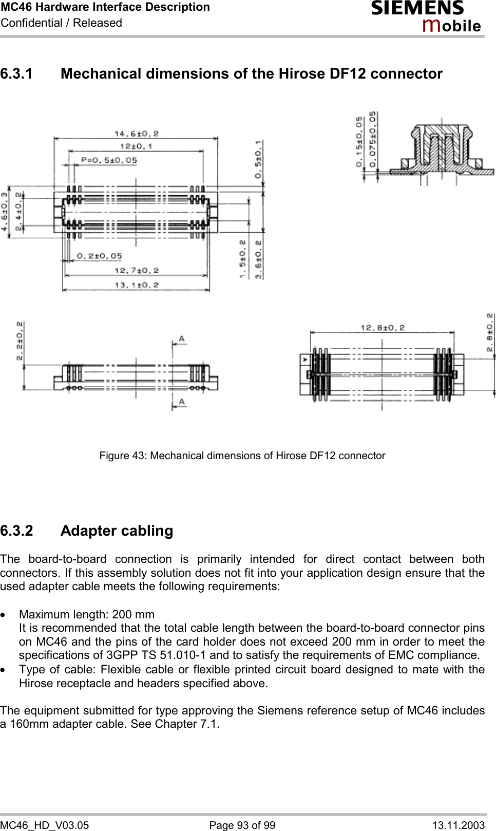 MC46 Hardware Interface Description Confidential / Released s mo b i l e MC46_HD_V03.05  Page 93 of 99  13.11.2003 6.3.1 Mechanical dimensions of the Hirose DF12 connector                 Figure 43: Mechanical dimensions of Hirose DF12 connector    6.3.2 Adapter cabling The board-to-board connection is primarily intended for direct contact between both connectors. If this assembly solution does not fit into your application design ensure that the used adapter cable meets the following requirements:  ·  Maximum length: 200 mm It is recommended that the total cable length between the board-to-board connector pins on MC46 and the pins of the card holder does not exceed 200 mm in order to meet the specifications of 3GPP TS 51.010-1 and to satisfy the requirements of EMC compliance. ·  Type of cable: Flexible cable or flexible printed circuit board designed to mate with the Hirose receptacle and headers specified above.   The equipment submitted for type approving the Siemens reference setup of MC46 includes a 160mm adapter cable. See Chapter 7.1.  