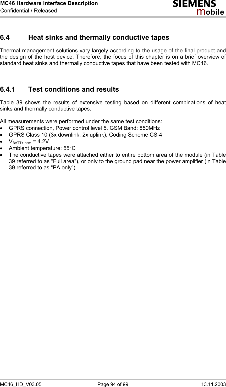 MC46 Hardware Interface Description Confidential / Released s mo b i l e MC46_HD_V03.05  Page 94 of 99  13.11.2003 6.4  Heat sinks and thermally conductive tapes Thermal management solutions vary largely according to the usage of the final product and the design of the host device. Therefore, the focus of this chapter is on a brief overview of standard heat sinks and thermally conductive tapes that have been tested with MC46.    6.4.1  Test conditions and results Table 39 shows the results of extensive testing based on different combinations of heat sinks and thermally conductive tapes.   All measurements were performed under the same test conditions:  ·  GPRS connection, Power control level 5, GSM Band: 850MHz ·  GPRS Class 10 (3x downlink, 2x uplink), Coding Scheme CS-4 ·  VBATT+ nom = 4.2V ·  Ambient temperature: 55°C ·  The conductive tapes were attached either to entire bottom area of the module (in Table 39 referred to as “Full area”), or only to the ground pad near the power amplifier (in Table 39 referred to as “PA only”).       